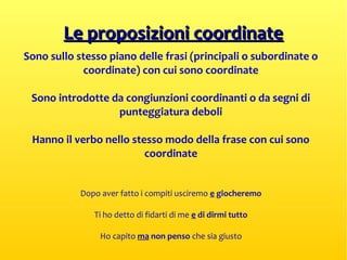 Le proposizioni coordinateLe proposizioni coordinate
Sono sullo stesso piano delle frasi (principali o subordinate o
coordinate) con cui sono coordinate
Sono introdotte da congiunzioni coordinanti o da segni di
punteggiatura deboli
Hanno il verbo nello stesso modo della frase con cui sono
coordinate
Dopo aver fatto i compiti usciremo e giocheremo
Ti ho detto di fidarti di me e di dirmi tutto
Ho capito ma non penso che sia giusto
 
