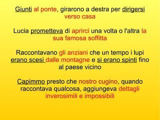 Giunti al ponte, girarono a destra per dirigersi
verso casa
Lucia prometteva di aprirci una volta o l'altra la
sua famosa soffitta
Raccontavano gli anziani che un tempo i lupi
erano scesi dalle montagne e si erano spinti fino
al paese vicino
Capimmo presto che nostro cugino, quando
raccontava qualcosa, aggiungeva dettagli
inverosimili e impossibili
 