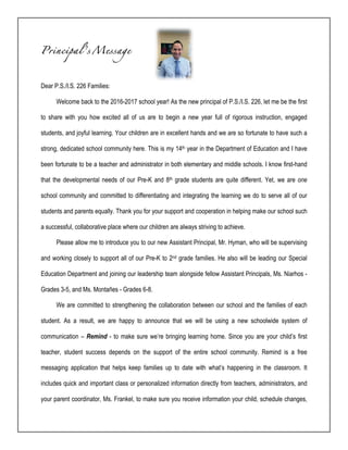 Principal’s Message
Dear P.S./I.S. 226 Families:
Welcome back to the 2016-2017 school year! As the new principal of P.S./I.S. 226, let me be the first
to share with you how excited all of us are to begin a new year full of rigorous instruction, engaged
students, and joyful learning. Your children are in excellent hands and we are so fortunate to have such a
strong, dedicated school community here. This is my 14th year in the Department of Education and I have
been fortunate to be a teacher and administrator in both elementary and middle schools. I know first-hand
that the developmental needs of our Pre-K and 8th grade students are quite different. Yet, we are one
school community and committed to differentiating and integrating the learning we do to serve all of our
students and parents equally. Thank you for your support and cooperation in helping make our school such
a successful, collaborative place where our children are always striving to achieve.
Please allow me to introduce you to our new Assistant Principal, Mr. Hyman, who will be supervising
and working closely to support all of our Pre-K to 2nd grade families. He also will be leading our Special
Education Department and joining our leadership team alongside fellow Assistant Principals, Ms. Niarhos -
Grades 3-5, and Ms. Montañes - Grades 6-8.
We are committed to strengthening the collaboration between our school and the families of each
student. As a result, we are happy to announce that we will be using a new schoolwide system of
communication – Remind - to make sure we’re bringing learning home. Since you are your child’s first
teacher, student success depends on the support of the entire school community. Remind is a free
messaging application that helps keep families up to date with what’s happening in the classroom. It
includes quick and important class or personalized information directly from teachers, administrators, and
your parent coordinator, Ms. Frankel, to make sure you receive information your child, schedule changes,
 