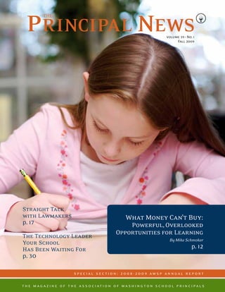 volume 39 • No. 1
                                                                                          Fall 2009




Straight Talk
with Lawmakers                                               What Money Can’t Buy:
p. 17                                                      Powerful, Overlooked
                                                       Opportunities for Learning
The Technology Leader
                                                                                       By Mike Schmoker
Your School
Has Been Waiting For                                                                                p. 12
p. 30

                              s p ec i al s ec t i o n : 2 0 0 8 - 2 0 0 9 aw s p an n ual re p o rt

t h e m a g a z i n e o f t h e a s s o c i at i o n o f w a s h i n g t o n s c h o o l p r i n c i p a l s
 