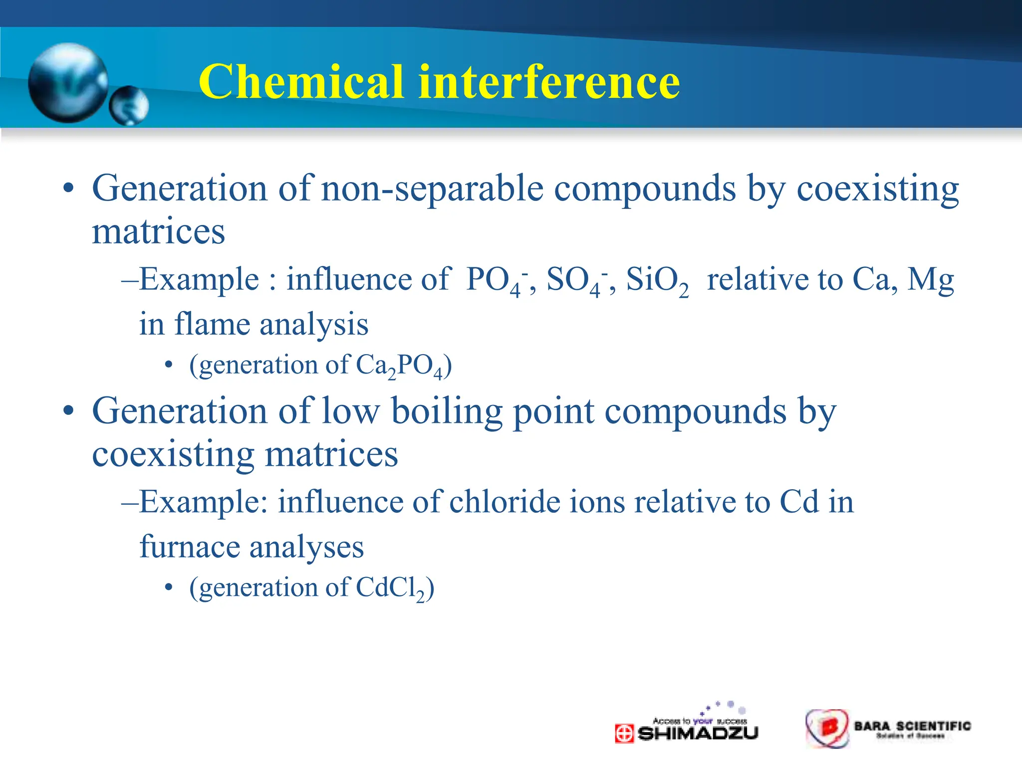 Chemical interference
• Generation of non-separable compounds by coexisting
matrices
–Example : influence of PO4
-, SO4
-, SiO2 relative to Ca, Mg
in flame analysis
• (generation of Ca2PO4)
• Generation of low boiling point compounds by
coexisting matrices
–Example: influence of chloride ions relative to Cd in
furnace analyses
• (generation of CdCl2)
 