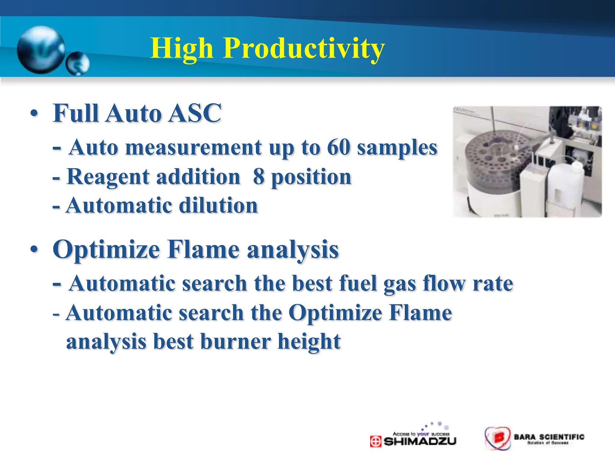 High Productivity
• Full Auto ASC
- Auto measurement up to 60 samples
- Reagent addition 8 position
- Automatic dilution
• Optimize Flame analysis
- Automatic search the best fuel gas flow rate
- Automatic search the Optimize Flame
analysis best burner height
 