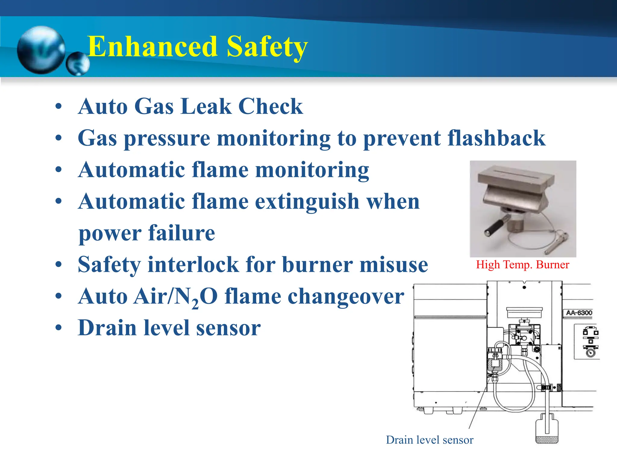 Enhanced Safety
High Temp. Burner
• Auto Gas Leak Check
• Gas pressure monitoring to prevent flashback
• Automatic flame monitoring
• Automatic flame extinguish when
power failure
• Safety interlock for burner misuse
• Auto Air/N2O flame changeover
• Drain level sensor
Drain level sensor
 