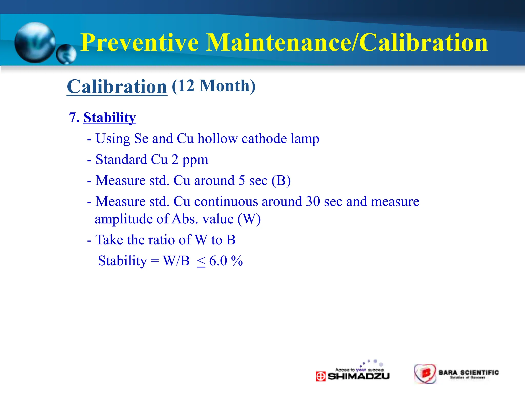 (12 Month)
Calibration
Preventive Maintenance/Calibration
7. Stability
- Using Se and Cu hollow cathode lamp
- Standard Cu 2 ppm
- Measure std. Cu around 5 sec (B)
- Measure std. Cu continuous around 30 sec and measure
amplitude of Abs. value (W)
- Take the ratio of W to B
Stability = W/B < 6.0 %
 