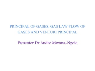 PRINCIPAL OF GASES, GAS LAW FLOW OF
GASES AND VENTURI PRINCIPAL
Presenter Dr Andre Mwana-Ngoie
 