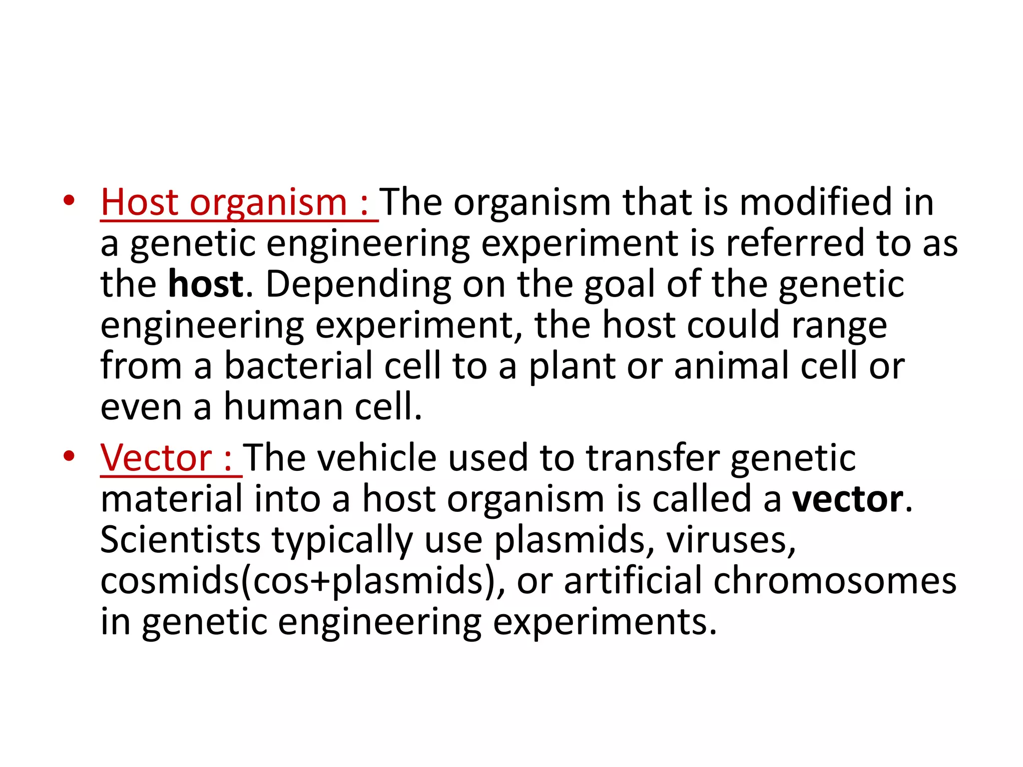 • Host organism : The organism that is modified in
a genetic engineering experiment is referred to as
the host. Depending on the goal of the genetic
engineering experiment, the host could range
from a bacterial cell to a plant or animal cell or
even a human cell.
• Vector : The vehicle used to transfer genetic
material into a host organism is called a vector.
Scientists typically use plasmids, viruses,
cosmids(cos+plasmids), or artificial chromosomes
in genetic engineering experiments.
 