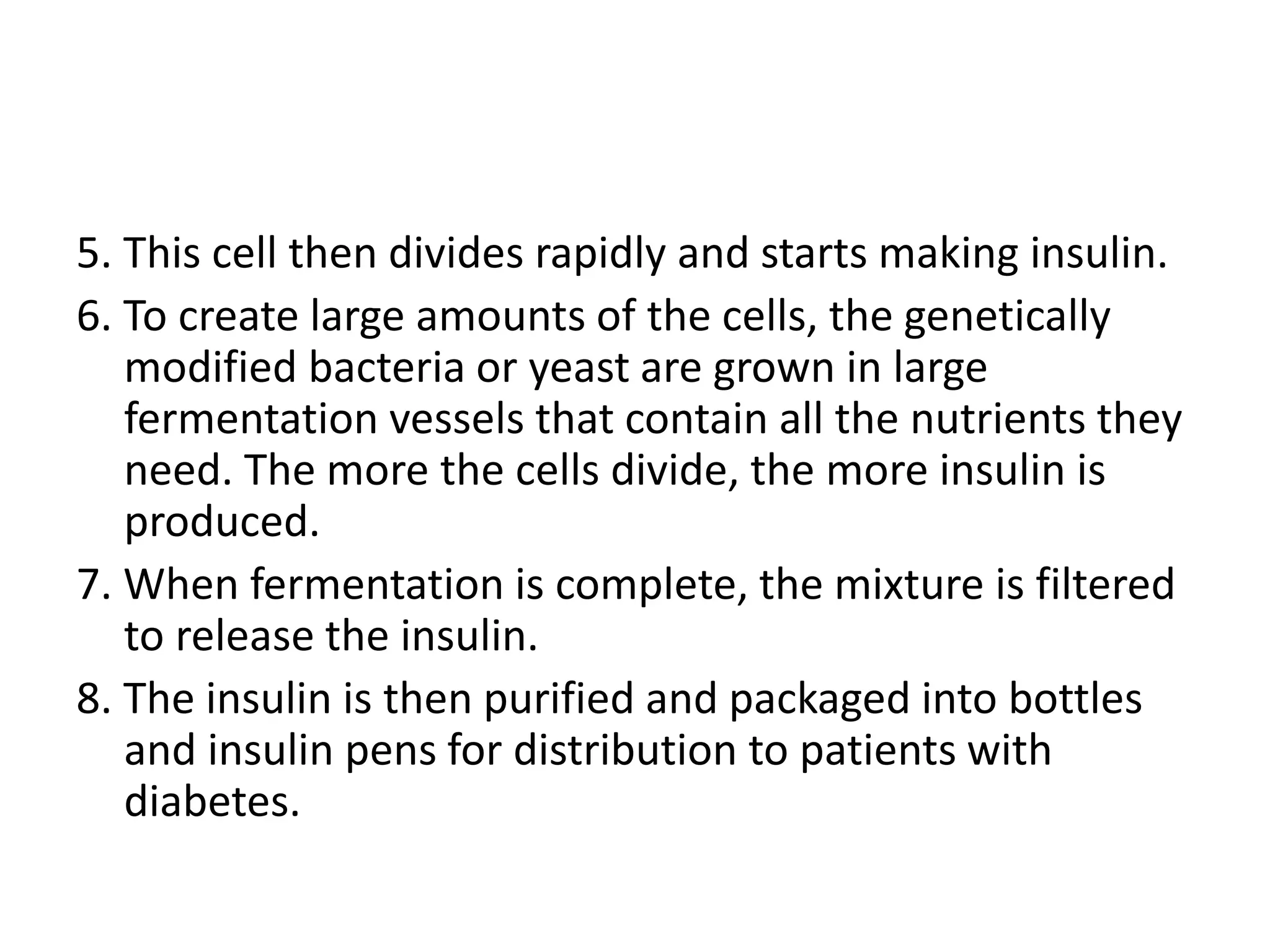 5. This cell then divides rapidly and starts making insulin.
6. To create large amounts of the cells, the genetically
modified bacteria or yeast are grown in large
fermentation vessels that contain all the nutrients they
need. The more the cells divide, the more insulin is
produced.
7. When fermentation is complete, the mixture is filtered
to release the insulin.
8. The insulin is then purified and packaged into bottles
and insulin pens for distribution to patients with
diabetes.
 