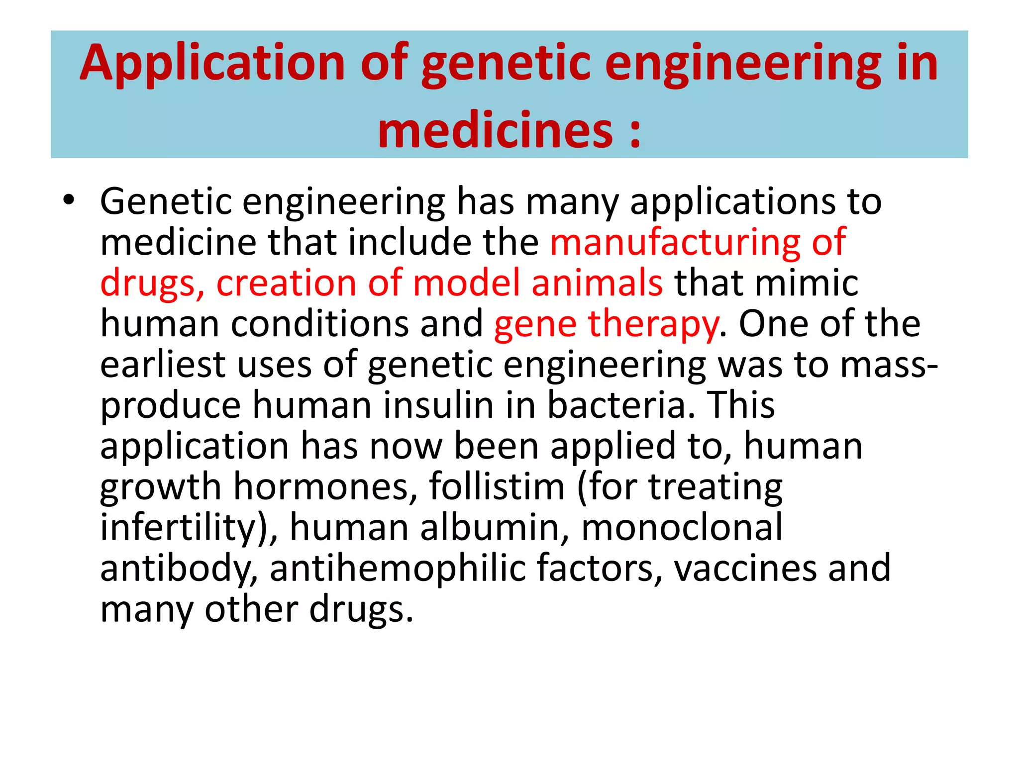 Application of genetic engineering in
medicines :
• Genetic engineering has many applications to
medicine that include the manufacturing of
drugs, creation of model animals that mimic
human conditions and gene therapy. One of the
earliest uses of genetic engineering was to mass-
produce human insulin in bacteria. This
application has now been applied to, human
growth hormones, follistim (for treating
infertility), human albumin, monoclonal
antibody, antihemophilic factors, vaccines and
many other drugs.
 