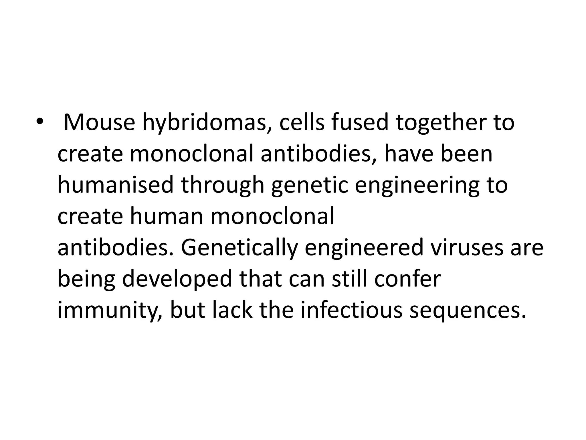 • Mouse hybridomas, cells fused together to
create monoclonal antibodies, have been
humanised through genetic engineering to
create human monoclonal
antibodies. Genetically engineered viruses are
being developed that can still confer
immunity, but lack the infectious sequences.
 