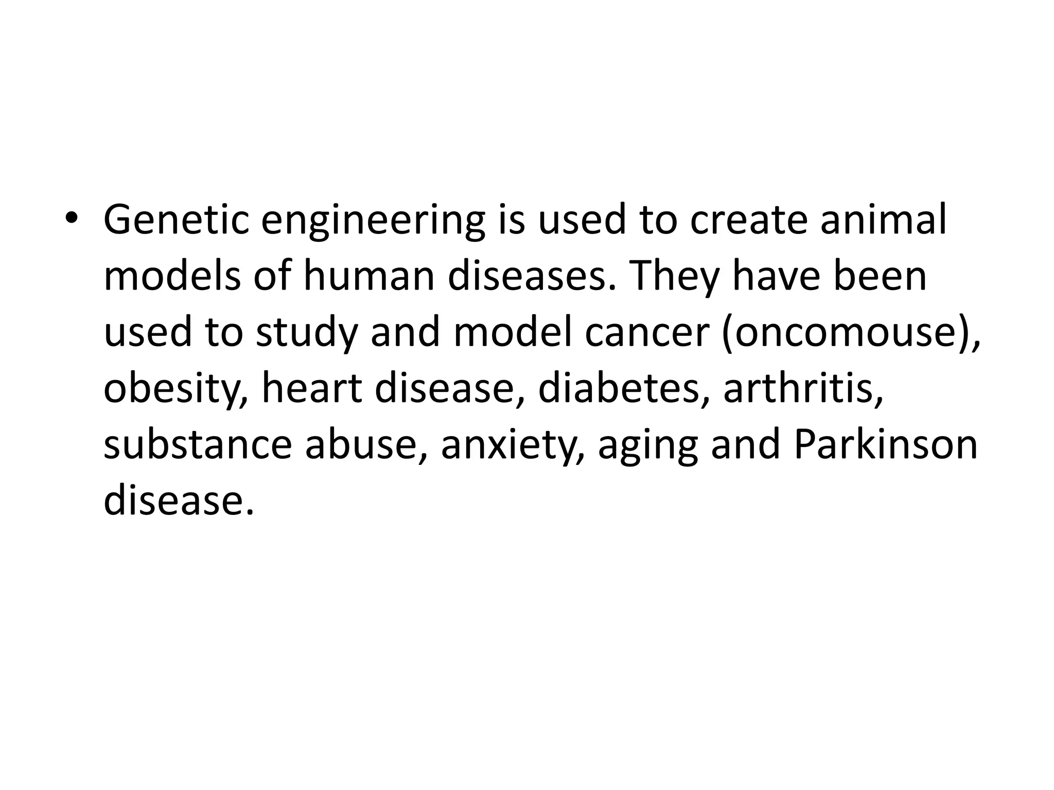 • Genetic engineering is used to create animal
models of human diseases. They have been
used to study and model cancer (oncomouse),
obesity, heart disease, diabetes, arthritis,
substance abuse, anxiety, aging and Parkinson
disease.
 