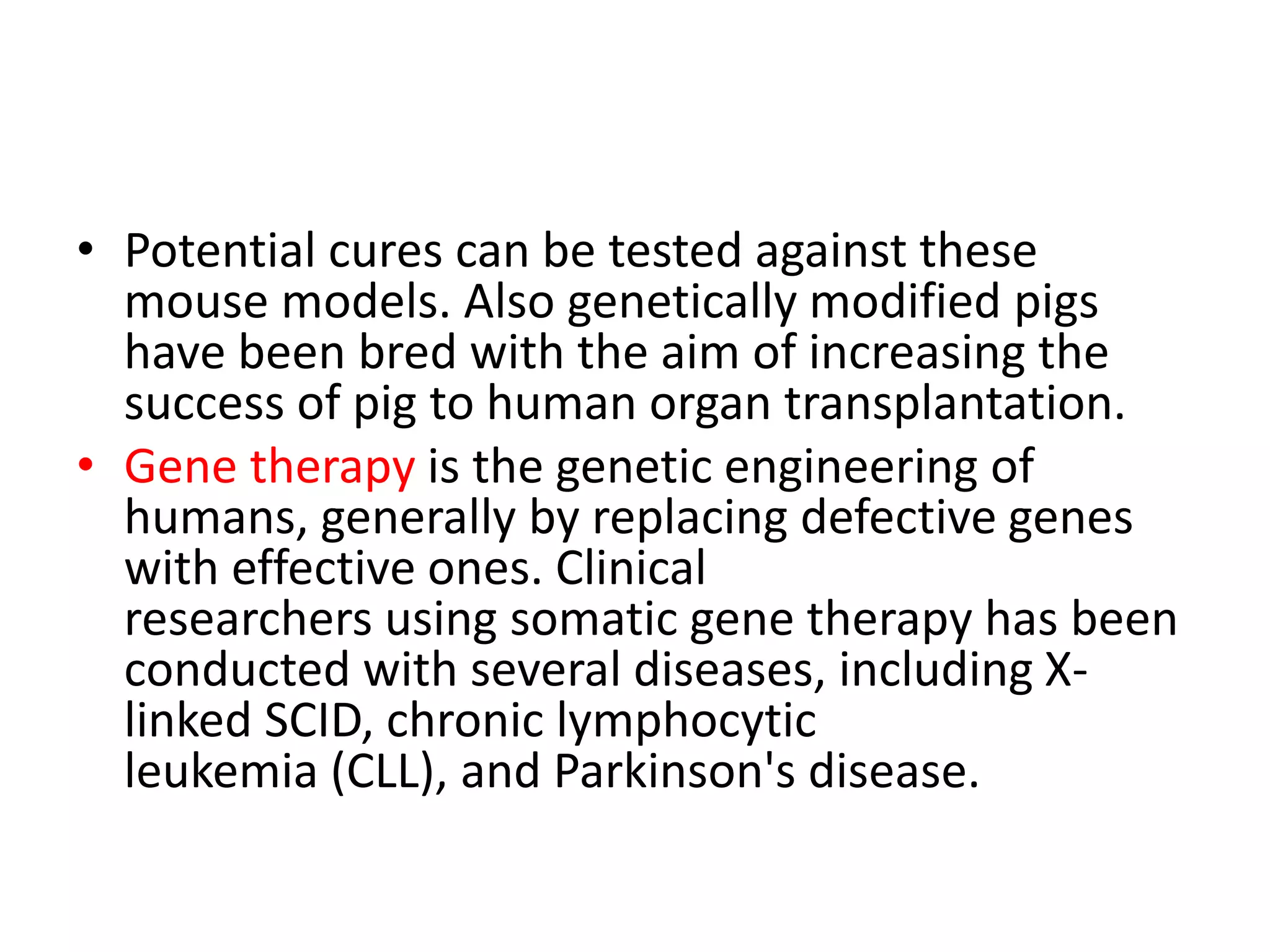 • Potential cures can be tested against these
mouse models. Also genetically modified pigs
have been bred with the aim of increasing the
success of pig to human organ transplantation.
• Gene therapy is the genetic engineering of
humans, generally by replacing defective genes
with effective ones. Clinical
researchers using somatic gene therapy has been
conducted with several diseases, including X-
linked SCID, chronic lymphocytic
leukemia (CLL), and Parkinson's disease.
 