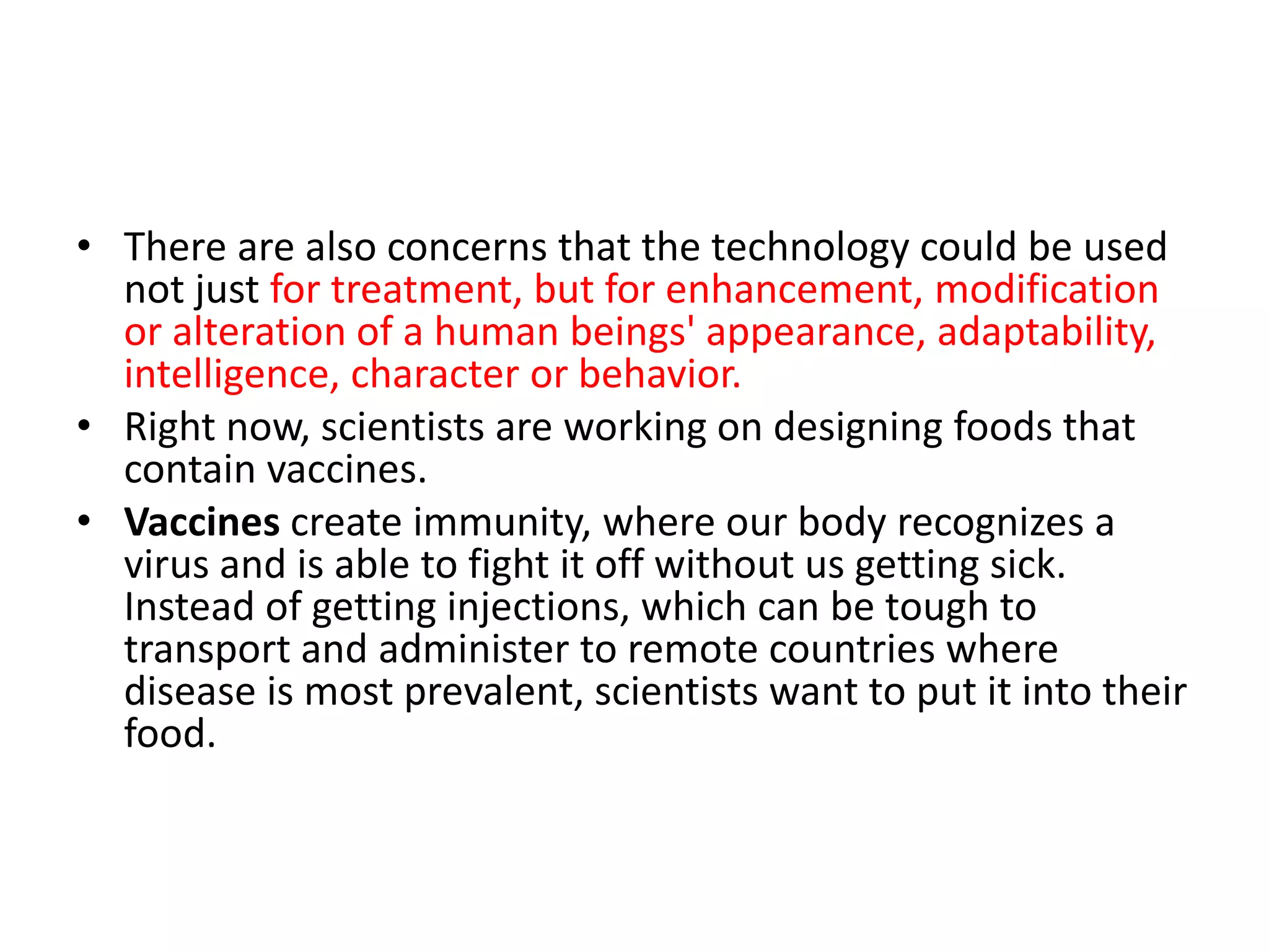 • There are also concerns that the technology could be used
not just for treatment, but for enhancement, modification
or alteration of a human beings' appearance, adaptability,
intelligence, character or behavior.
• Right now, scientists are working on designing foods that
contain vaccines.
• Vaccines create immunity, where our body recognizes a
virus and is able to fight it off without us getting sick.
Instead of getting injections, which can be tough to
transport and administer to remote countries where
disease is most prevalent, scientists want to put it into their
food.
 