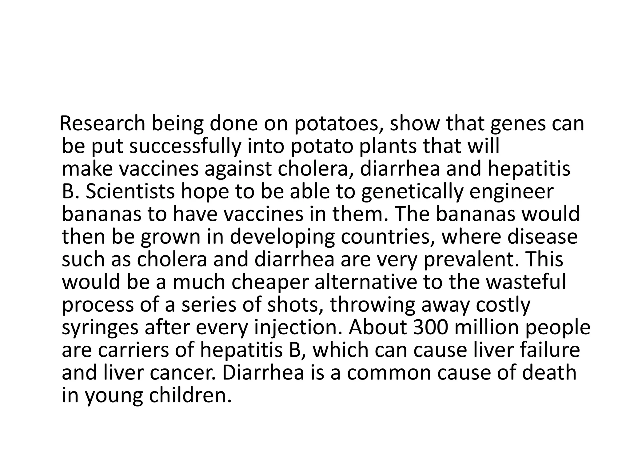 Research being done on potatoes, show that genes can
be put successfully into potato plants that will
make vaccines against cholera, diarrhea and hepatitis
B. Scientists hope to be able to genetically engineer
bananas to have vaccines in them. The bananas would
then be grown in developing countries, where disease
such as cholera and diarrhea are very prevalent. This
would be a much cheaper alternative to the wasteful
process of a series of shots, throwing away costly
syringes after every injection. About 300 million people
are carriers of hepatitis B, which can cause liver failure
and liver cancer. Diarrhea is a common cause of death
in young children.
 