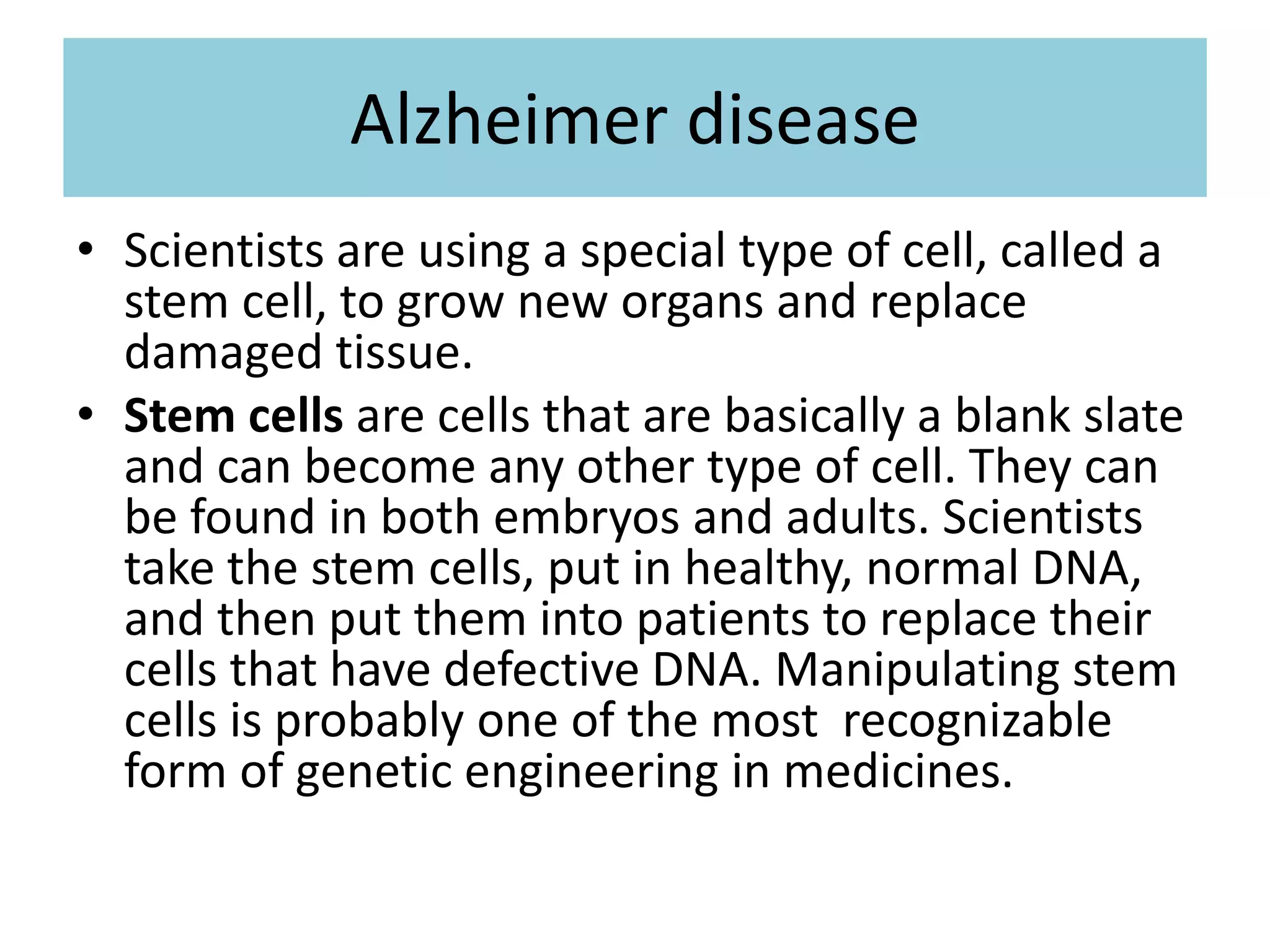 Alzheimer disease
• Scientists are using a special type of cell, called a
stem cell, to grow new organs and replace
damaged tissue.
• Stem cells are cells that are basically a blank slate
and can become any other type of cell. They can
be found in both embryos and adults. Scientists
take the stem cells, put in healthy, normal DNA,
and then put them into patients to replace their
cells that have defective DNA. Manipulating stem
cells is probably one of the most recognizable
form of genetic engineering in medicines.
 