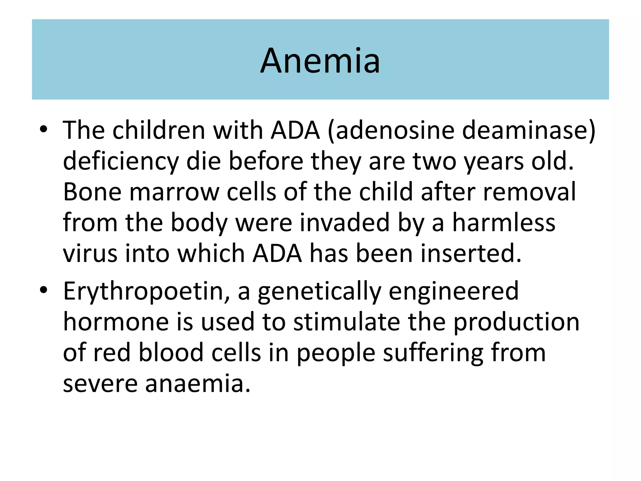 Anemia
• The children with ADA (adenosine deaminase)
deficiency die before they are two years old.
Bone marrow cells of the child after removal
from the body were invaded by a harmless
virus into which ADA has been inserted.
• Erythropoetin, a genetically engineered
hormone is used to stimulate the production
of red blood cells in people suffering from
severe anaemia.
 