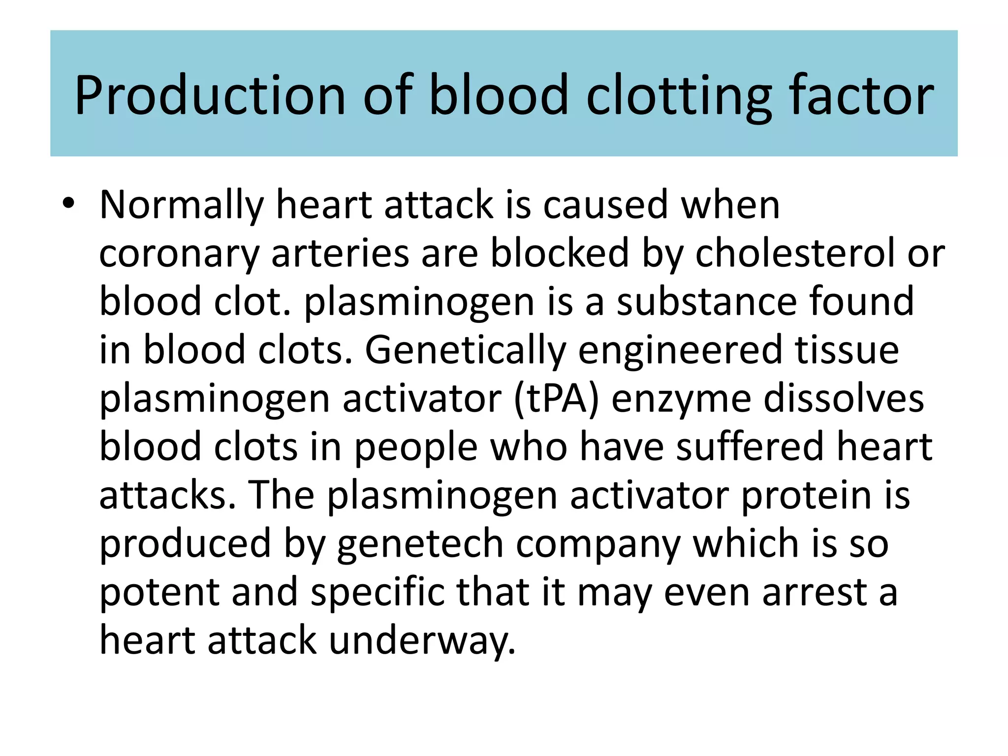 Production of blood clotting factor
• Normally heart attack is caused when
coronary arteries are blocked by cholesterol or
blood clot. plasminogen is a substance found
in blood clots. Genetically engineered tissue
plasminogen activator (tPA) enzyme dissolves
blood clots in people who have suffered heart
attacks. The plasminogen activator protein is
produced by genetech company which is so
potent and specific that it may even arrest a
heart attack underway.
 