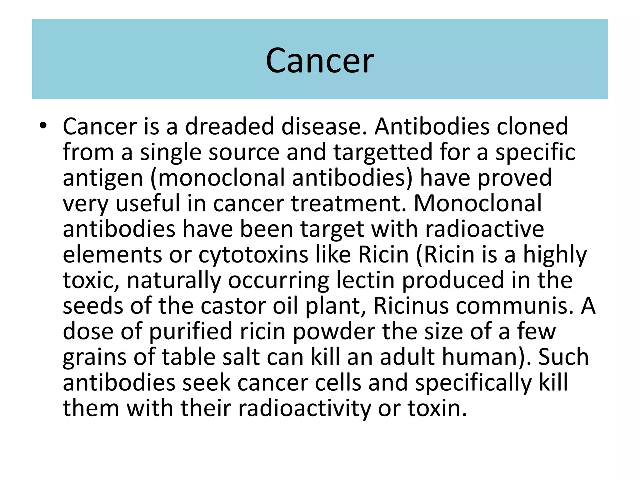 Cancer
• Cancer is a dreaded disease. Antibodies cloned
from a single source and targetted for a specific
antigen (monoclonal antibodies) have proved
very useful in cancer treatment. Monoclonal
antibodies have been target with radioactive
elements or cytotoxins like Ricin (Ricin is a highly
toxic, naturally occurring lectin produced in the
seeds of the castor oil plant, Ricinus communis. A
dose of purified ricin powder the size of a few
grains of table salt can kill an adult human). Such
antibodies seek cancer cells and specifically kill
them with their radioactivity or toxin.
 