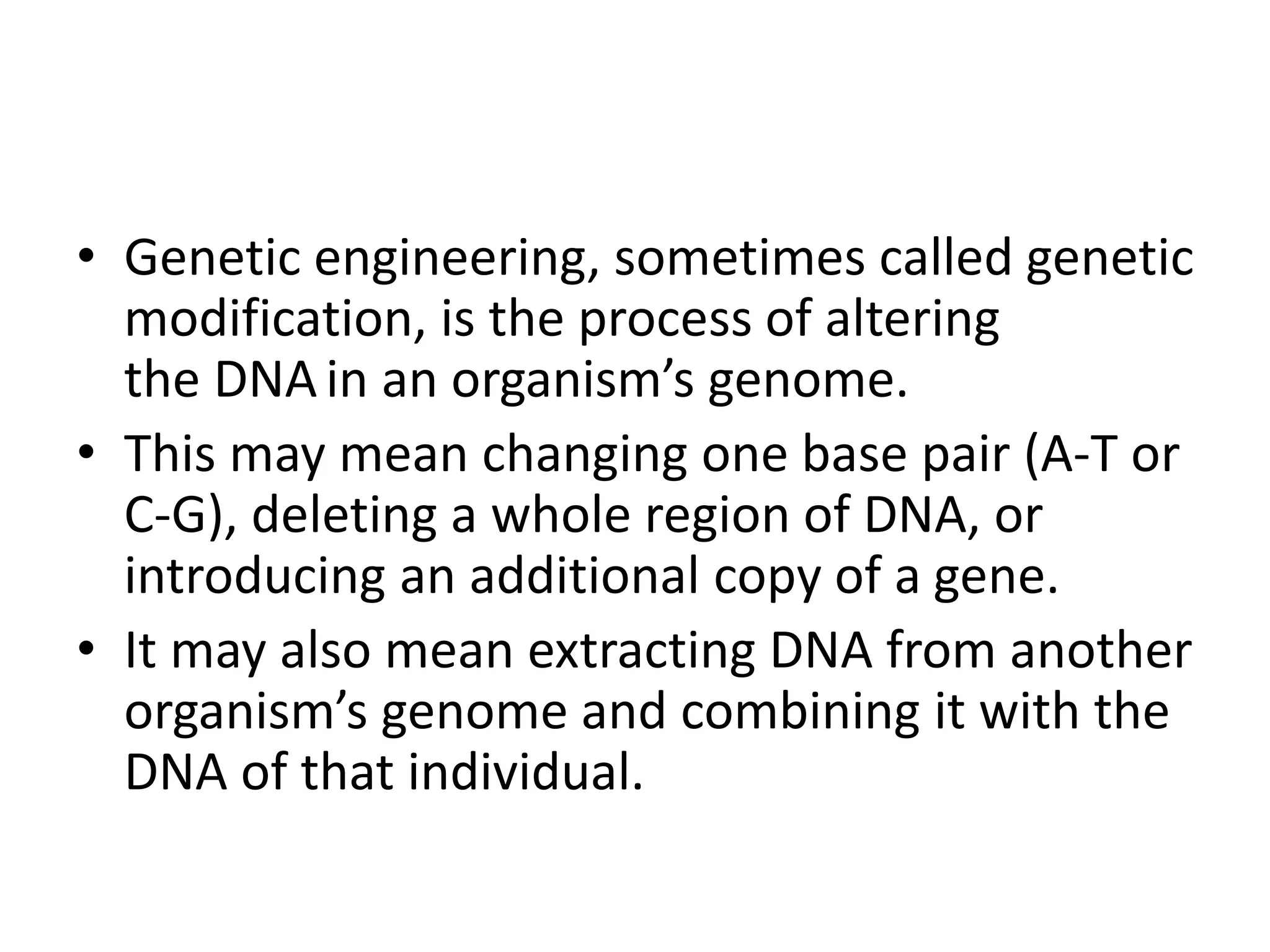 • Genetic engineering, sometimes called genetic
modification, is the process of altering
the DNAin an organism’s genome.
• This may mean changing one base pair (A-T or
C-G), deleting a whole region of DNA, or
introducing an additional copy of a gene.
• It may also mean extracting DNA from another
organism’s genome and combining it with the
DNA of that individual.
 
