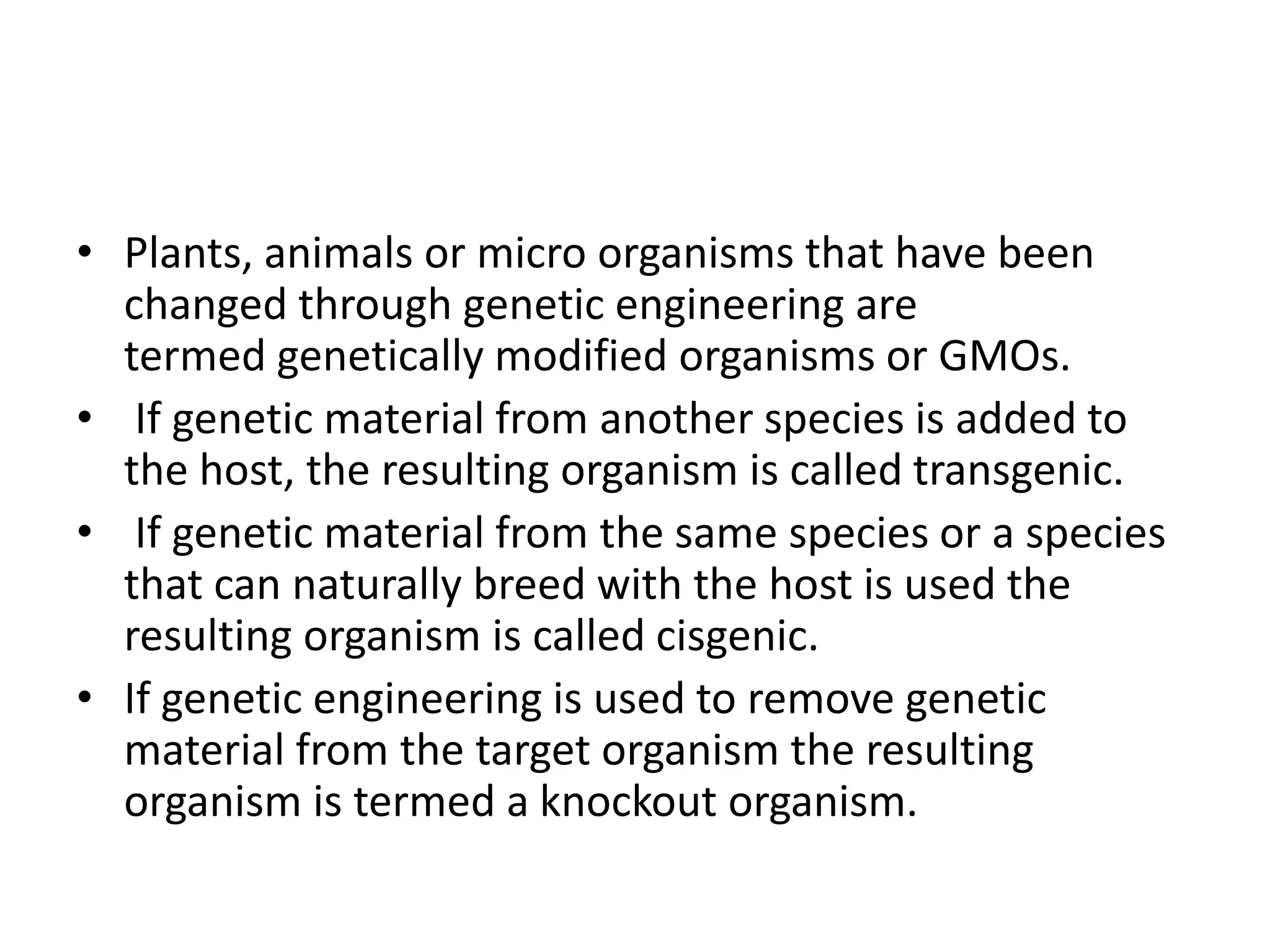 • Plants, animals or micro organisms that have been
changed through genetic engineering are
termed genetically modified organisms or GMOs.
• If genetic material from another species is added to
the host, the resulting organism is called transgenic.
• If genetic material from the same species or a species
that can naturally breed with the host is used the
resulting organism is called cisgenic.
• If genetic engineering is used to remove genetic
material from the target organism the resulting
organism is termed a knockout organism.
 