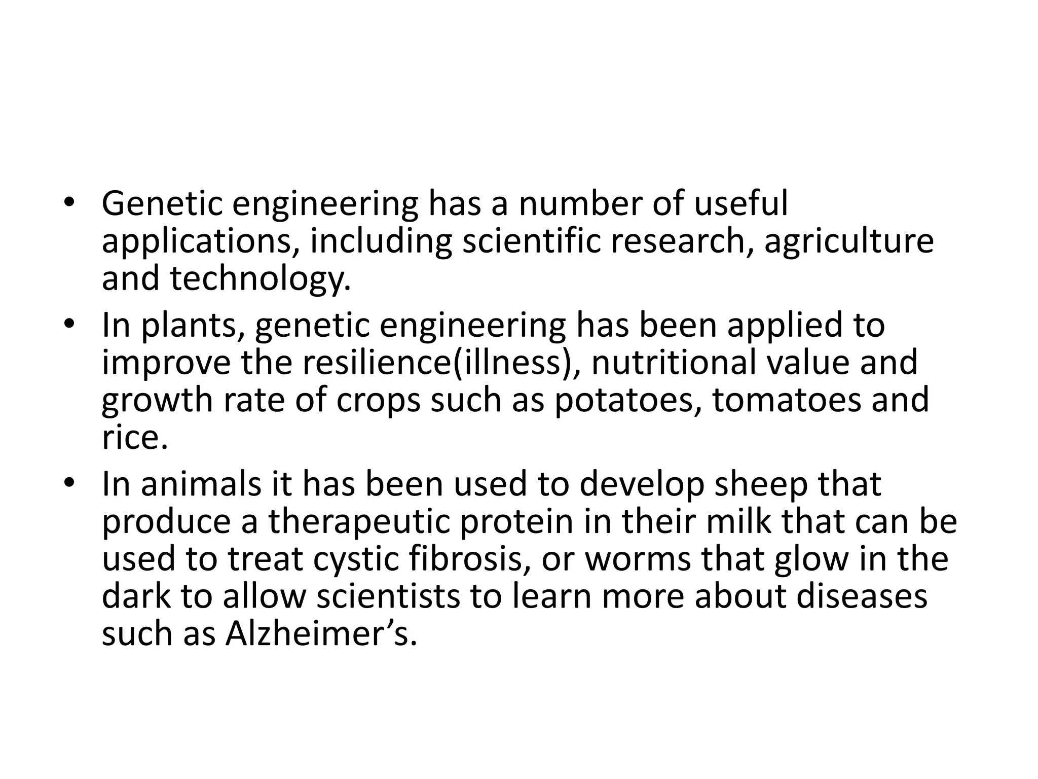 • Genetic engineering has a number of useful
applications, including scientific research, agriculture
and technology.
• In plants, genetic engineering has been applied to
improve the resilience(illness), nutritional value and
growth rate of crops such as potatoes, tomatoes and
rice.
• In animals it has been used to develop sheep that
produce a therapeutic protein in their milk that can be
used to treat cystic fibrosis, or worms that glow in the
dark to allow scientists to learn more about diseases
such as Alzheimer’s.
 