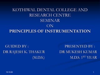 16-10-06 1
KOTHIWAL DENTAL COLLEGE AND
RESEARCH CENTRE
SEMINAR
ON
PRINCIPLES OF INSTRUMENTATION
GUIDED BY : PRESENTED BY :
DR RAJESH K. THAKUR DR MUKESH KUMAR
(M.D.S.) M.D.S. 1ST YEAR
 