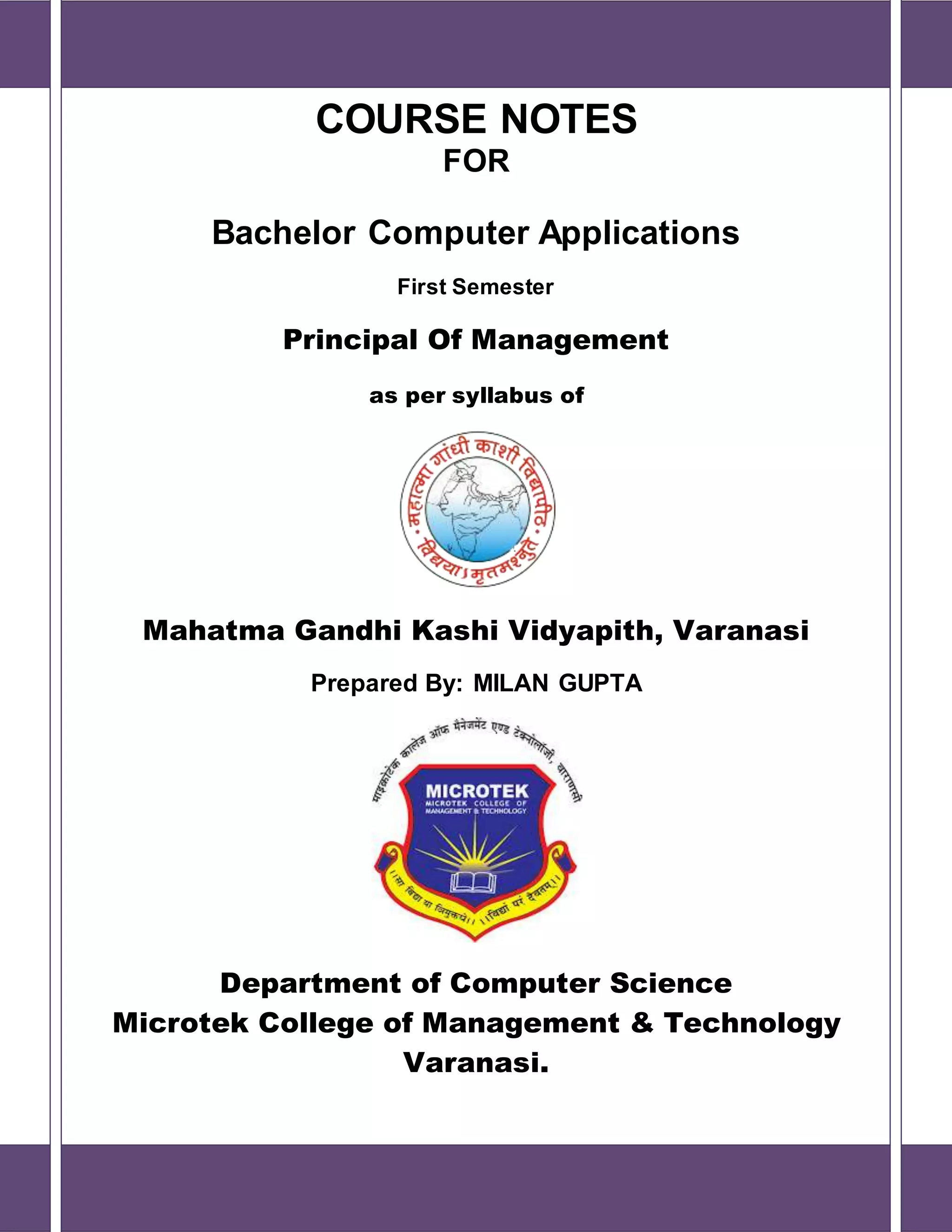 COURSE NOTES
FOR
Bachelor Computer Applications
First Semester
Principal Of Management
as per syllabus of
Mahatma Gandhi Kashi Vidyapith, Varanasi
Prepared By: MILAN GUPTA
Department of Computer Science
Microtek College of Management & Technology
Varanasi.
 