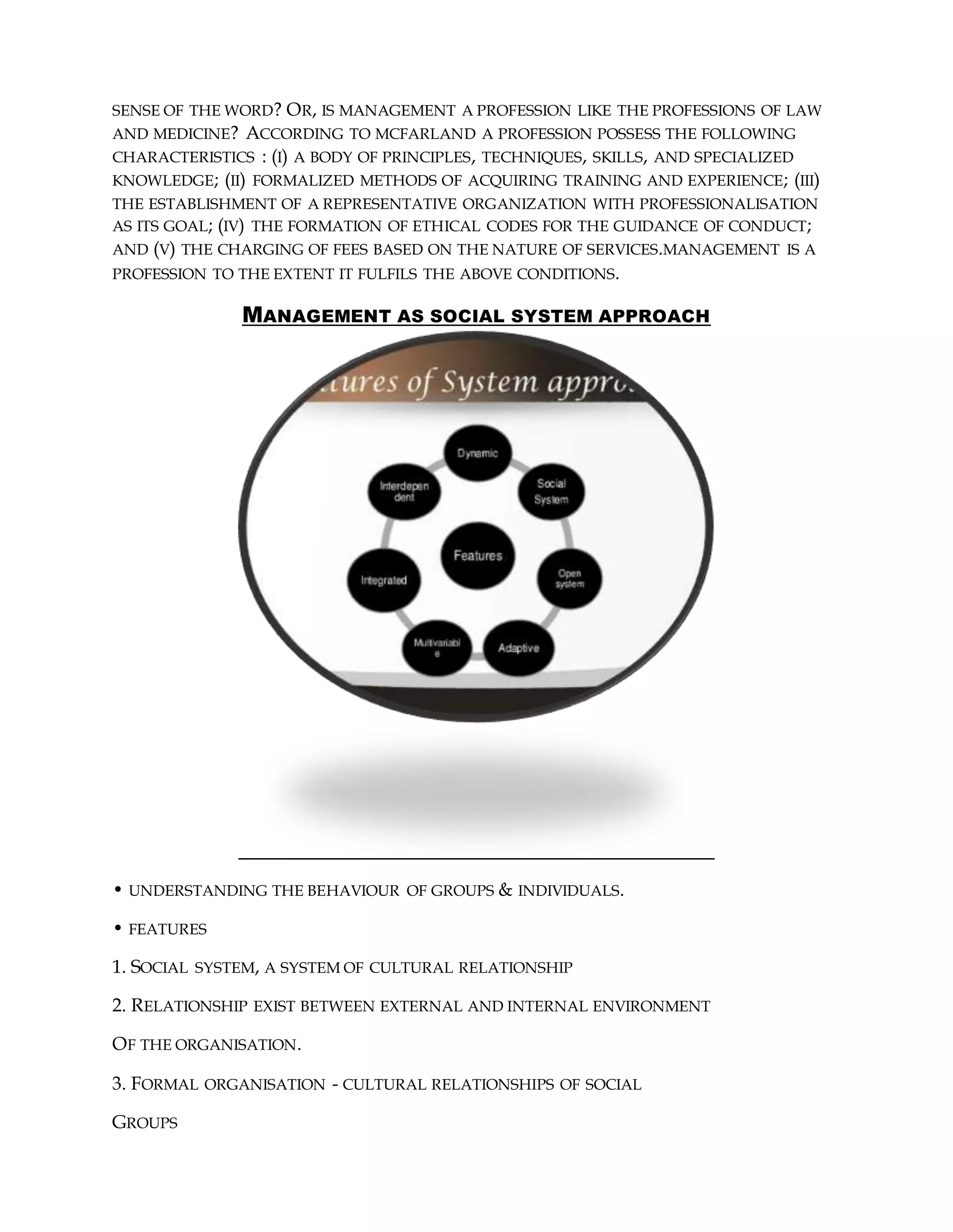 SENSE OF THE WORD? OR, IS MANAGEMENT A PROFESSION LIKE THE PROFESSIONS OF LAW
AND MEDICINE? ACCORDING TO MCFARLAND A PROFESSION POSSESS THE FOLLOWING
CHARACTERISTICS : (I) A BODY OF PRINCIPLES, TECHNIQUES, SKILLS, AND SPECIALIZED
KNOWLEDGE; (II) FORMALIZED METHODS OF ACQUIRING TRAINING AND EXPERIENCE; (III)
THE ESTABLISHMENT OF A REPRESENTATIVE ORGANIZATION WITH PROFESSIONALISATION
AS ITS GOAL; (IV) THE FORMATION OF ETHICAL CODES FOR THE GUIDANCE OF CONDUCT;
AND (V) THE CHARGING OF FEES BASED ON THE NATURE OF SERVICES.MANAGEMENT IS A
PROFESSION TO THE EXTENT IT FULFILS THE ABOVE CONDITIONS.
MANAGEMENT AS SOCIAL SYSTEM APPROACH
• UNDERSTANDING THE BEHAVIOUR OF GROUPS & INDIVIDUALS.
• FEATURES
1. SOCIAL SYSTEM, A SYSTEM OF CULTURAL RELATIONSHIP
2. RELATIONSHIP EXIST BETWEEN EXTERNAL AND INTERNAL ENVIRONMENT
OF THE ORGANISATION.
3. FORMAL ORGANISATION - CULTURAL RELATIONSHIPS OF SOCIAL
GROUPS
 