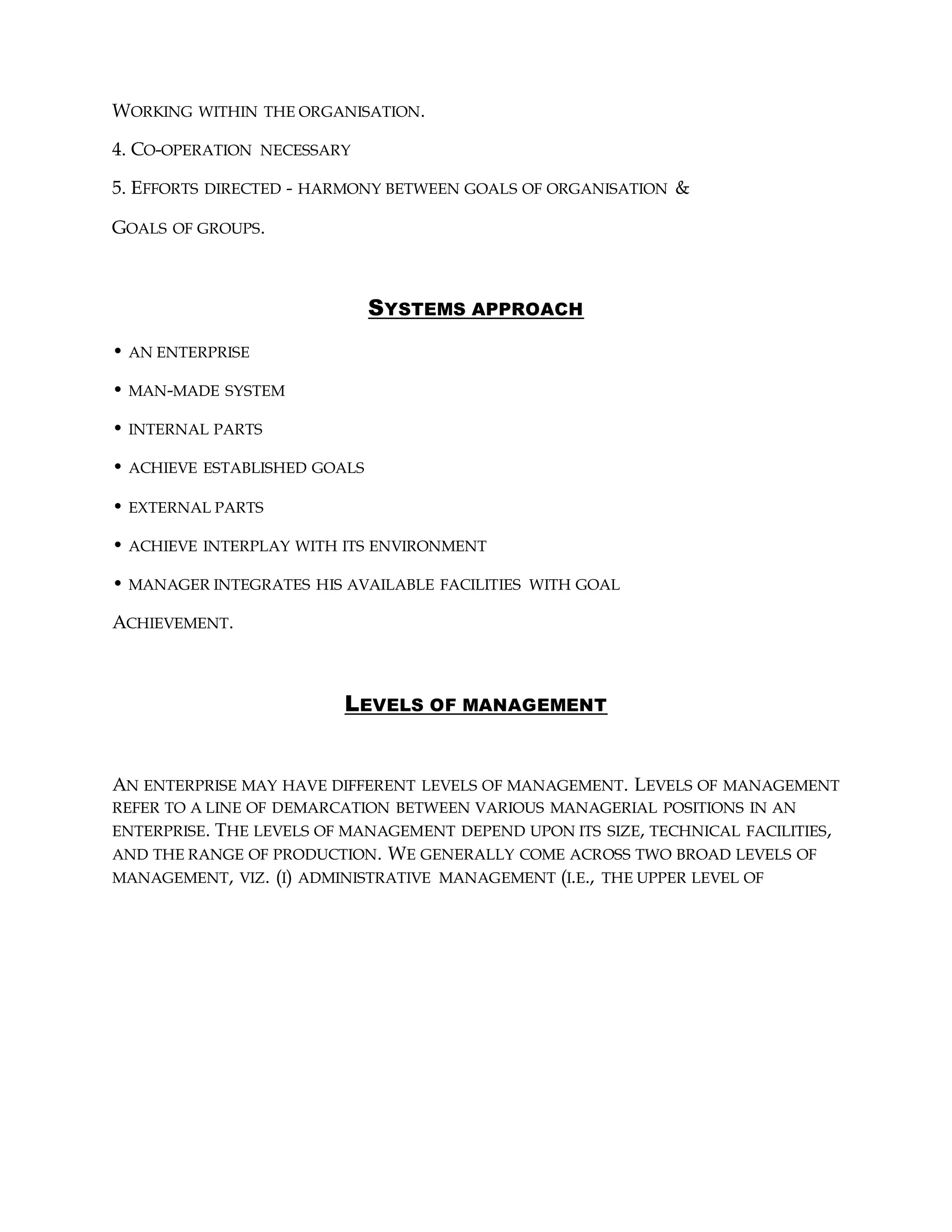 WORKING WITHIN THE ORGANISATION.
4. CO-OPERATION NECESSARY
5. EFFORTS DIRECTED - HARMONY BETWEEN GOALS OF ORGANISATION &
GOALS OF GROUPS.
SYSTEMS APPROACH
• AN ENTERPRISE
• MAN-MADE SYSTEM
• INTERNAL PARTS
• ACHIEVE ESTABLISHED GOALS
• EXTERNAL PARTS
• ACHIEVE INTERPLAY WITH ITS ENVIRONMENT
• MANAGER INTEGRATES HIS AVAILABLE FACILITIES WITH GOAL
ACHIEVEMENT.
LEVELS OF MANAGEMENT
AN ENTERPRISE MAY HAVE DIFFERENT LEVELS OF MANAGEMENT. LEVELS OF MANAGEMENT
REFER TO A LINE OF DEMARCATION BETWEEN VARIOUS MANAGERIAL POSITIONS IN AN
ENTERPRISE. THE LEVELS OF MANAGEMENT DEPEND UPON ITS SIZE, TECHNICAL FACILITIES,
AND THE RANGE OF PRODUCTION. WE GENERALLY COME ACROSS TWO BROAD LEVELS OF
MANAGEMENT, VIZ. (I) ADMINISTRATIVE MANAGEMENT (I.E., THE UPPER LEVEL OF
 