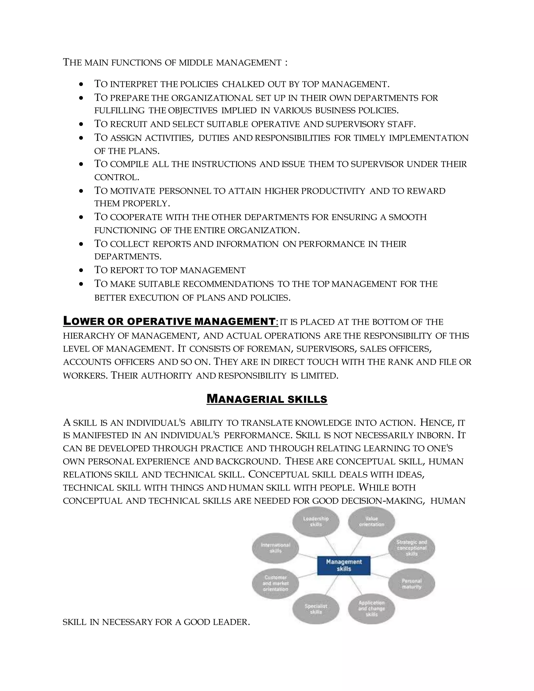 THE MAIN FUNCTIONS OF MIDDLE MANAGEMENT :
 TO INTERPRET THE POLICIES CHALKED OUT BY TOP MANAGEMENT.
 TO PREPARE THE ORGANIZATIONAL SET UP IN THEIR OWN DEPARTMENTS FOR
FULFILLING THE OBJECTIVES IMPLIED IN VARIOUS BUSINESS POLICIES.
 TO RECRUIT AND SELECT SUITABLE OPERATIVE AND SUPERVISORY STAFF.
 TO ASSIGN ACTIVITIES, DUTIES AND RESPONSIBILITIES FOR TIMELY IMPLEMENTATION
OF THE PLANS.
 TO COMPILE ALL THE INSTRUCTIONS AND ISSUE THEM TO SUPERVISOR UNDER THEIR
CONTROL.
 TO MOTIVATE PERSONNEL TO ATTAIN HIGHER PRODUCTIVITY AND TO REWARD
THEM PROPERLY.
 TO COOPERATE WITH THE OTHER DEPARTMENTS FOR ENSURING A SMOOTH
FUNCTIONING OF THE ENTIRE ORGANIZATION.
 TO COLLECT REPORTS AND INFORMATION ON PERFORMANCE IN THEIR
DEPARTMENTS.
 TO REPORT TO TOP MANAGEMENT
 TO MAKE SUITABLE RECOMMENDATIONS TO THE TOP MANAGEMENT FOR THE
BETTER EXECUTION OF PLANS AND POLICIES.
LOWER OR OPERATIVE MANAGEMENT:IT IS PLACED AT THE BOTTOM OF THE
HIERARCHY OF MANAGEMENT, AND ACTUAL OPERATIONS ARE THE RESPONSIBILITY OF THIS
LEVEL OF MANAGEMENT. IT CONSISTS OF FOREMAN, SUPERVISORS, SALES OFFICERS,
ACCOUNTS OFFICERS AND SO ON. THEY ARE IN DIRECT TOUCH WITH THE RANK AND FILE OR
WORKERS. THEIR AUTHORITY AND RESPONSIBILITY IS LIMITED.
MANAGERIAL SKILLS
A SKILL IS AN INDIVIDUAL'S ABILITY TO TRANSLATE KNOWLEDGE INTO ACTION. HENCE, IT
IS MANIFESTED IN AN INDIVIDUAL'S PERFORMANCE. SKILL IS NOT NECESSARILY INBORN. IT
CAN BE DEVELOPED THROUGH PRACTICE AND THROUGH RELATING LEARNING TO ONE'S
OWN PERSONAL EXPERIENCE AND BACKGROUND. THESE ARE CONCEPTUAL SKILL, HUMAN
RELATIONS SKILL AND TECHNICAL SKILL. CONCEPTUAL SKILL DEALS WITH IDEAS,
TECHNICAL SKILL WITH THINGS AND HUMAN SKILL WITH PEOPLE. WHILE BOTH
CONCEPTUAL AND TECHNICAL SKILLS ARE NEEDED FOR GOOD DECISION-MAKING, HUMAN
SKILL IN NECESSARY FOR A GOOD LEADER.
 