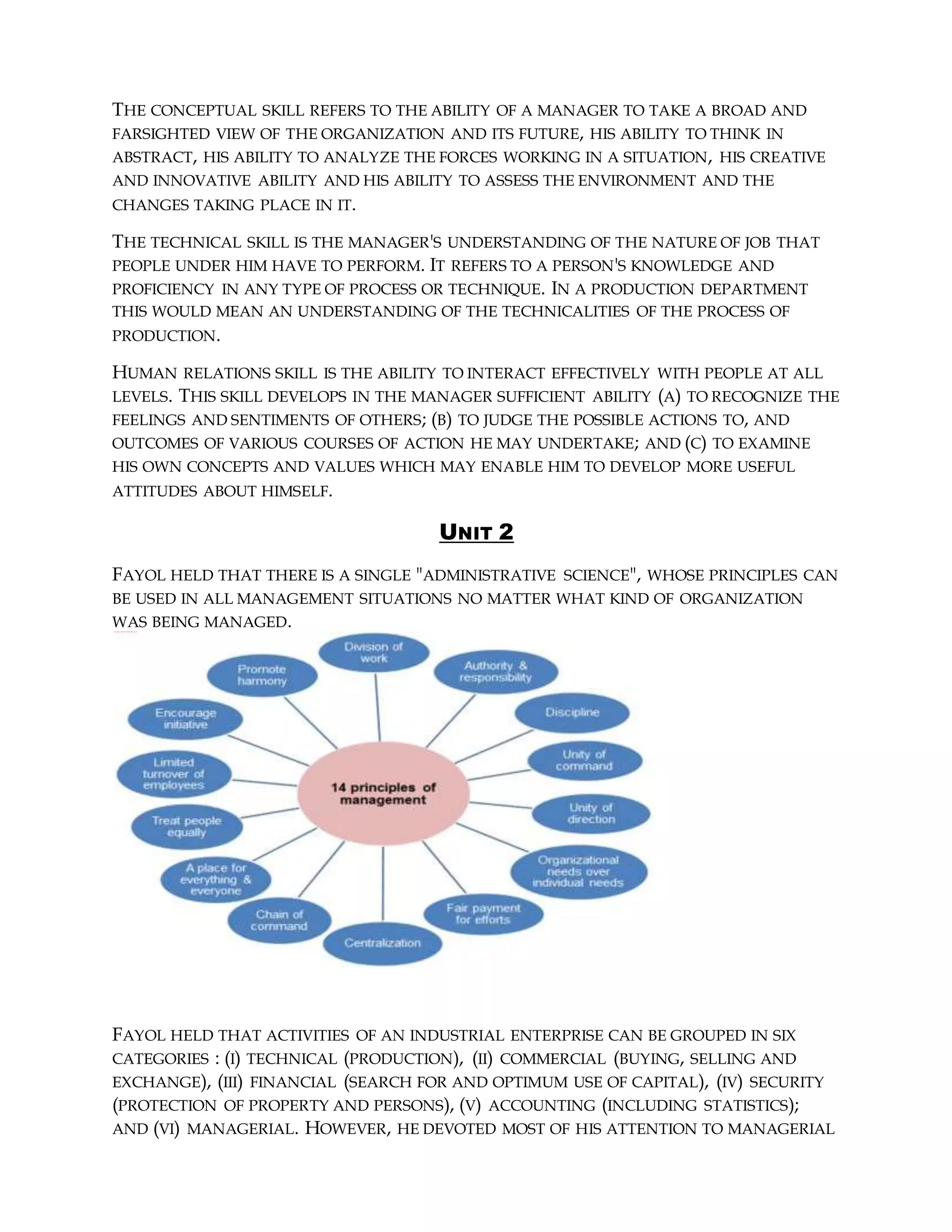 THE CONCEPTUAL SKILL REFERS TO THE ABILITY OF A MANAGER TO TAKE A BROAD AND
FARSIGHTED VIEW OF THE ORGANIZATION AND ITS FUTURE, HIS ABILITY TO THINK IN
ABSTRACT, HIS ABILITY TO ANALYZE THE FORCES WORKING IN A SITUATION, HIS CREATIVE
AND INNOVATIVE ABILITY AND HIS ABILITY TO ASSESS THE ENVIRONMENT AND THE
CHANGES TAKING PLACE IN IT.
THE TECHNICAL SKILL IS THE MANAGER'S UNDERSTANDING OF THE NATURE OF JOB THAT
PEOPLE UNDER HIM HAVE TO PERFORM. IT REFERS TO A PERSON'S KNOWLEDGE AND
PROFICIENCY IN ANY TYPE OF PROCESS OR TECHNIQUE. IN A PRODUCTION DEPARTMENT
THIS WOULD MEAN AN UNDERSTANDING OF THE TECHNICALITIES OF THE PROCESS OF
PRODUCTION.
HUMAN RELATIONS SKILL IS THE ABILITY TO INTERACT EFFECTIVELY WITH PEOPLE AT ALL
LEVELS. THIS SKILL DEVELOPS IN THE MANAGER SUFFICIENT ABILITY (A) TO RECOGNIZE THE
FEELINGS AND SENTIMENTS OF OTHERS; (B) TO JUDGE THE POSSIBLE ACTIONS TO, AND
OUTCOMES OF VARIOUS COURSES OF ACTION HE MAY UNDERTAKE; AND (C) TO EXAMINE
HIS OWN CONCEPTS AND VALUES WHICH MAY ENABLE HIM TO DEVELOP MORE USEFUL
ATTITUDES ABOUT HIMSELF.
UNIT 2
FAYOL HELD THAT THERE IS A SINGLE "ADMINISTRATIVE SCIENCE", WHOSE PRINCIPLES CAN
BE USED IN ALL MANAGEMENT SITUATIONS NO MATTER WHAT KIND OF ORGANIZATION
WAS BEING MANAGED.
FAYOL HELD THAT ACTIVITIES OF AN INDUSTRIAL ENTERPRISE CAN BE GROUPED IN SIX
CATEGORIES : (I) TECHNICAL (PRODUCTION), (II) COMMERCIAL (BUYING, SELLING AND
EXCHANGE), (III) FINANCIAL (SEARCH FOR AND OPTIMUM USE OF CAPITAL), (IV) SECURITY
(PROTECTION OF PROPERTY AND PERSONS), (V) ACCOUNTING (INCLUDING STATISTICS);
AND (VI) MANAGERIAL. HOWEVER, HE DEVOTED MOST OF HIS ATTENTION TO MANAGERIAL
 