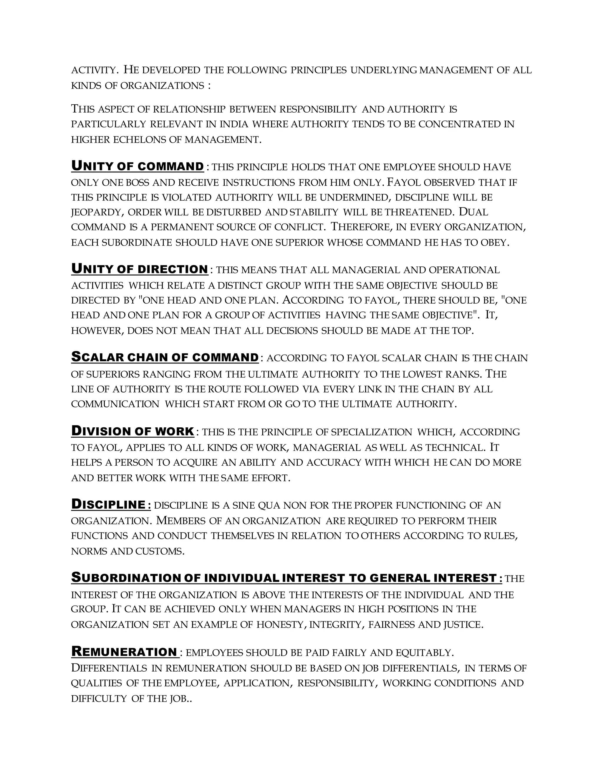 ACTIVITY. HE DEVELOPED THE FOLLOWING PRINCIPLES UNDERLYING MANAGEMENT OF ALL
KINDS OF ORGANIZATIONS :
THIS ASPECT OF RELATIONSHIP BETWEEN RESPONSIBILITY AND AUTHORITY IS
PARTICULARLY RELEVANT IN INDIA WHERE AUTHORITY TENDS TO BE CONCENTRATED IN
HIGHER ECHELONS OF MANAGEMENT.
UNITY OF COMMAND : THIS PRINCIPLE HOLDS THAT ONE EMPLOYEE SHOULD HAVE
ONLY ONE BOSS AND RECEIVE INSTRUCTIONS FROM HIM ONLY. FAYOL OBSERVED THAT IF
THIS PRINCIPLE IS VIOLATED AUTHORITY WILL BE UNDERMINED, DISCIPLINE WILL BE
JEOPARDY, ORDER WILL BE DISTURBED AND STABILITY WILL BE THREATENED. DUAL
COMMAND IS A PERMANENT SOURCE OF CONFLICT. THEREFORE, IN EVERY ORGANIZATION,
EACH SUBORDINATE SHOULD HAVE ONE SUPERIOR WHOSE COMMAND HE HAS TO OBEY.
UNITY OF DIRECTION : THIS MEANS THAT ALL MANAGERIAL AND OPERATIONAL
ACTIVITIES WHICH RELATE A DISTINCT GROUP WITH THE SAME OBJECTIVE SHOULD BE
DIRECTED BY "ONE HEAD AND ONE PLAN. ACCORDING TO FAYOL, THERE SHOULD BE, "ONE
HEAD AND ONE PLAN FOR A GROUP OF ACTIVITIES HAVING THE SAME OBJECTIVE". IT,
HOWEVER, DOES NOT MEAN THAT ALL DECISIONS SHOULD BE MADE AT THE TOP.
SCALAR CHAIN OF COMMAND : ACCORDING TO FAYOL SCALAR CHAIN IS THE CHAIN
OF SUPERIORS RANGING FROM THE ULTIMATE AUTHORITY TO THE LOWEST RANKS. THE
LINE OF AUTHORITY IS THE ROUTE FOLLOWED VIA EVERY LINK IN THE CHAIN BY ALL
COMMUNICATION WHICH START FROM OR GO TO THE ULTIMATE AUTHORITY.
DIVISION OF WORK : THIS IS THE PRINCIPLE OF SPECIALIZATION WHICH, ACCORDING
TO FAYOL, APPLIES TO ALL KINDS OF WORK, MANAGERIAL AS WELL AS TECHNICAL. IT
HELPS A PERSON TO ACQUIRE AN ABILITY AND ACCURACY WITH WHICH HE CAN DO MORE
AND BETTER WORK WITH THE SAME EFFORT.
DISCIPLINE : DISCIPLINE IS A SINE QUA NON FOR THE PROPER FUNCTIONING OF AN
ORGANIZATION. MEMBERS OF AN ORGANIZATION ARE REQUIRED TO PERFORM THEIR
FUNCTIONS AND CONDUCT THEMSELVES IN RELATION TO OTHERS ACCORDING TO RULES,
NORMS AND CUSTOMS.
SUBORDINATION OF INDIVIDUAL INTEREST TO GENERAL INTEREST : THE
INTEREST OF THE ORGANIZATION IS ABOVE THE INTERESTS OF THE INDIVIDUAL AND THE
GROUP. IT CAN BE ACHIEVED ONLY WHEN MANAGERS IN HIGH POSITIONS IN THE
ORGANIZATION SET AN EXAMPLE OF HONESTY, INTEGRITY, FAIRNESS AND JUSTICE.
REMUNERATION : EMPLOYEES SHOULD BE PAID FAIRLY AND EQUITABLY.
DIFFERENTIALS IN REMUNERATION SHOULD BE BASED ON JOB DIFFERENTIALS, IN TERMS OF
QUALITIES OF THE EMPLOYEE, APPLICATION, RESPONSIBILITY, WORKING CONDITIONS AND
DIFFICULTY OF THE JOB..
 