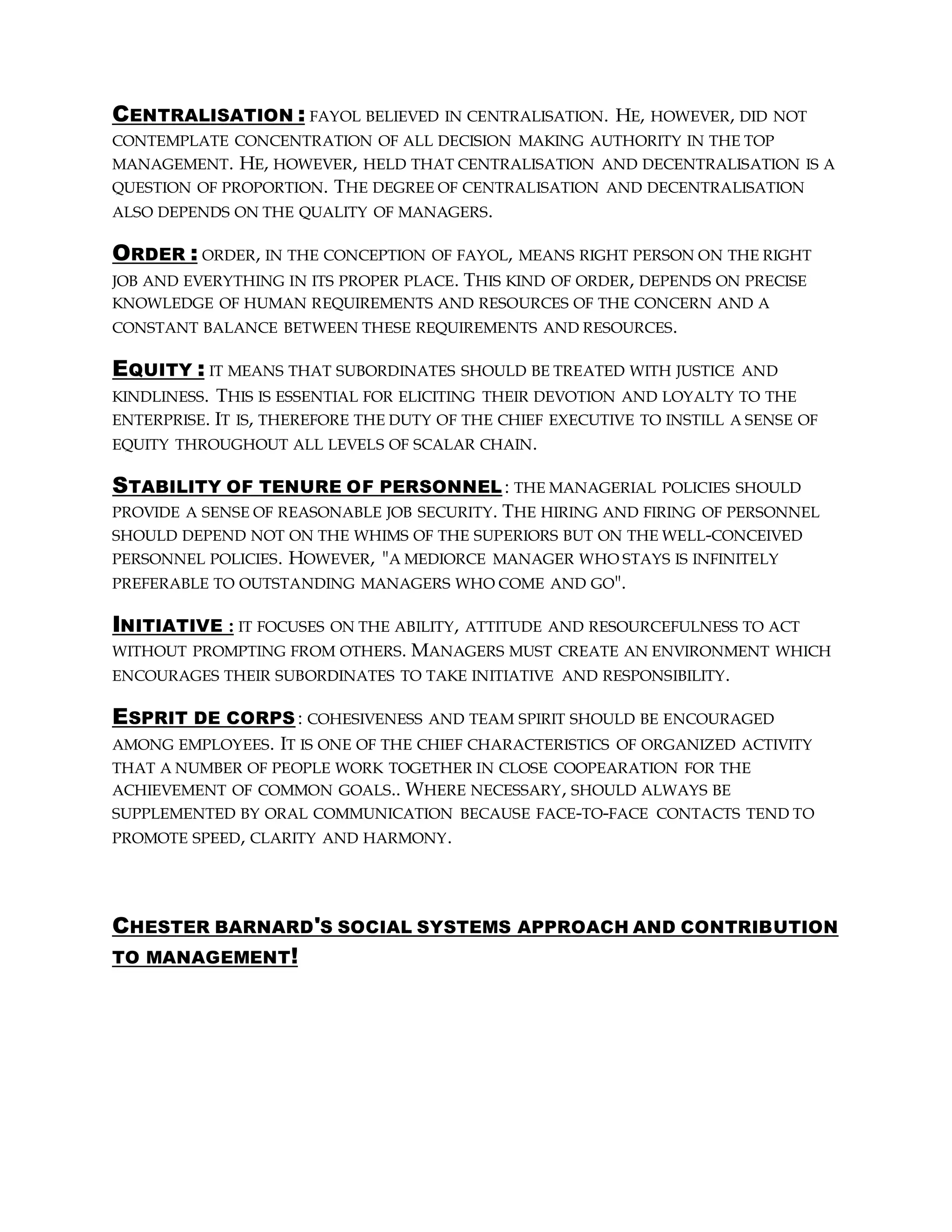 CENTRALISATION : FAYOL BELIEVED IN CENTRALISATION. HE, HOWEVER, DID NOT
CONTEMPLATE CONCENTRATION OF ALL DECISION MAKING AUTHORITY IN THE TOP
MANAGEMENT. HE, HOWEVER, HELD THAT CENTRALISATION AND DECENTRALISATION IS A
QUESTION OF PROPORTION. THE DEGREE OF CENTRALISATION AND DECENTRALISATION
ALSO DEPENDS ON THE QUALITY OF MANAGERS.
ORDER : ORDER, IN THE CONCEPTION OF FAYOL, MEANS RIGHT PERSON ON THE RIGHT
JOB AND EVERYTHING IN ITS PROPER PLACE. THIS KIND OF ORDER, DEPENDS ON PRECISE
KNOWLEDGE OF HUMAN REQUIREMENTS AND RESOURCES OF THE CONCERN AND A
CONSTANT BALANCE BETWEEN THESE REQUIREMENTS AND RESOURCES.
EQUITY : IT MEANS THAT SUBORDINATES SHOULD BE TREATED WITH JUSTICE AND
KINDLINESS. THIS IS ESSENTIAL FOR ELICITING THEIR DEVOTION AND LOYALTY TO THE
ENTERPRISE. IT IS, THEREFORE THE DUTY OF THE CHIEF EXECUTIVE TO INSTILL A SENSE OF
EQUITY THROUGHOUT ALL LEVELS OF SCALAR CHAIN.
STABILITY OF TENURE OF PERSONNEL : THE MANAGERIAL POLICIES SHOULD
PROVIDE A SENSE OF REASONABLE JOB SECURITY. THE HIRING AND FIRING OF PERSONNEL
SHOULD DEPEND NOT ON THE WHIMS OF THE SUPERIORS BUT ON THE WELL-CONCEIVED
PERSONNEL POLICIES. HOWEVER, "A MEDIORCE MANAGER WHO STAYS IS INFINITELY
PREFERABLE TO OUTSTANDING MANAGERS WHO COME AND GO".
INITIATIVE : IT FOCUSES ON THE ABILITY, ATTITUDE AND RESOURCEFULNESS TO ACT
WITHOUT PROMPTING FROM OTHERS. MANAGERS MUST CREATE AN ENVIRONMENT WHICH
ENCOURAGES THEIR SUBORDINATES TO TAKE INITIATIVE AND RESPONSIBILITY.
ESPRIT DE CORPS : COHESIVENESS AND TEAM SPIRIT SHOULD BE ENCOURAGED
AMONG EMPLOYEES. IT IS ONE OF THE CHIEF CHARACTERISTICS OF ORGANIZED ACTIVITY
THAT A NUMBER OF PEOPLE WORK TOGETHER IN CLOSE COOPEARATION FOR THE
ACHIEVEMENT OF COMMON GOALS.. WHERE NECESSARY, SHOULD ALWAYS BE
SUPPLEMENTED BY ORAL COMMUNICATION BECAUSE FACE-TO-FACE CONTACTS TEND TO
PROMOTE SPEED, CLARITY AND HARMONY.
CHESTER BARNARD'S SOCIAL SYSTEMS APPROACH AND CONTRIBUTION
TO MANAGEMENT!
 