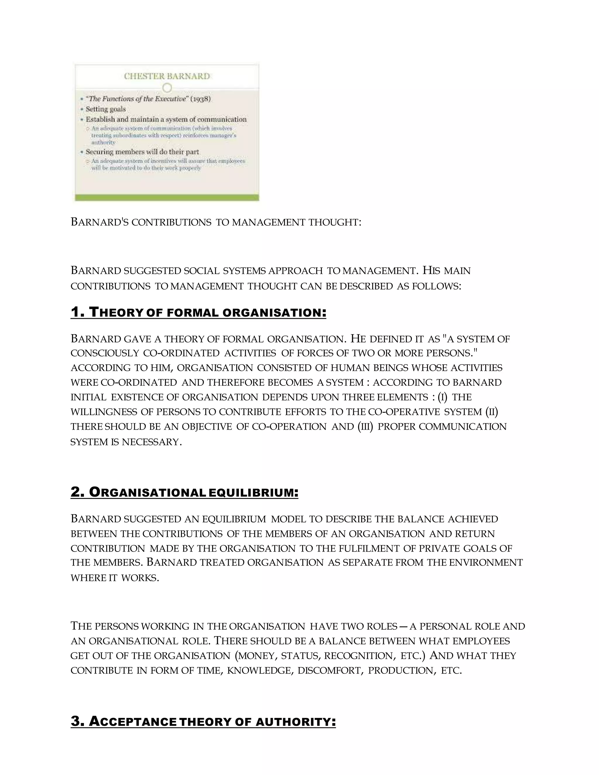 BARNARD'S CONTRIBUTIONS TO MANAGEMENT THOUGHT:
BARNARD SUGGESTED SOCIAL SYSTEMS APPROACH TO MANAGEMENT. HIS MAIN
CONTRIBUTIONS TO MANAGEMENT THOUGHT CAN BE DESCRIBED AS FOLLOWS:
1. THEORY OF FORMAL ORGANISATION:
BARNARD GAVE A THEORY OF FORMAL ORGANISATION. HE DEFINED IT AS "A SYSTEM OF
CONSCIOUSLY CO-ORDINATED ACTIVITIES OF FORCES OF TWO OR MORE PERSONS."
ACCORDING TO HIM, ORGANISATION CONSISTED OF HUMAN BEINGS WHOSE ACTIVITIES
WERE CO-ORDINATED AND THEREFORE BECOMES A SYSTEM : ACCORDING TO BARNARD
INITIAL EXISTENCE OF ORGANISATION DEPENDS UPON THREE ELEMENTS : (I) THE
WILLINGNESS OF PERSONS TO CONTRIBUTE EFFORTS TO THE CO-OPERATIVE SYSTEM (II)
THERE SHOULD BE AN OBJECTIVE OF CO-OPERATION AND (III) PROPER COMMUNICATION
SYSTEM IS NECESSARY.
2. ORGANISATIONAL EQUILIBRIUM:
BARNARD SUGGESTED AN EQUILIBRIUM MODEL TO DESCRIBE THE BALANCE ACHIEVED
BETWEEN THE CONTRIBUTIONS OF THE MEMBERS OF AN ORGANISATION AND RETURN
CONTRIBUTION MADE BY THE ORGANISATION TO THE FULFILMENT OF PRIVATE GOALS OF
THE MEMBERS. BARNARD TREATED ORGANISATION AS SEPARATE FROM THE ENVIRONMENT
WHERE IT WORKS.
THE PERSONS WORKING IN THE ORGANISATION HAVE TWO ROLES—A PERSONAL ROLE AND
AN ORGANISATIONAL ROLE. THERE SHOULD BE A BALANCE BETWEEN WHAT EMPLOYEES
GET OUT OF THE ORGANISATION (MONEY, STATUS, RECOGNITION, ETC.) AND WHAT THEY
CONTRIBUTE IN FORM OF TIME, KNOWLEDGE, DISCOMFORT, PRODUCTION, ETC.
3. ACCEPTANCE THEORY OF AUTHORITY:
 