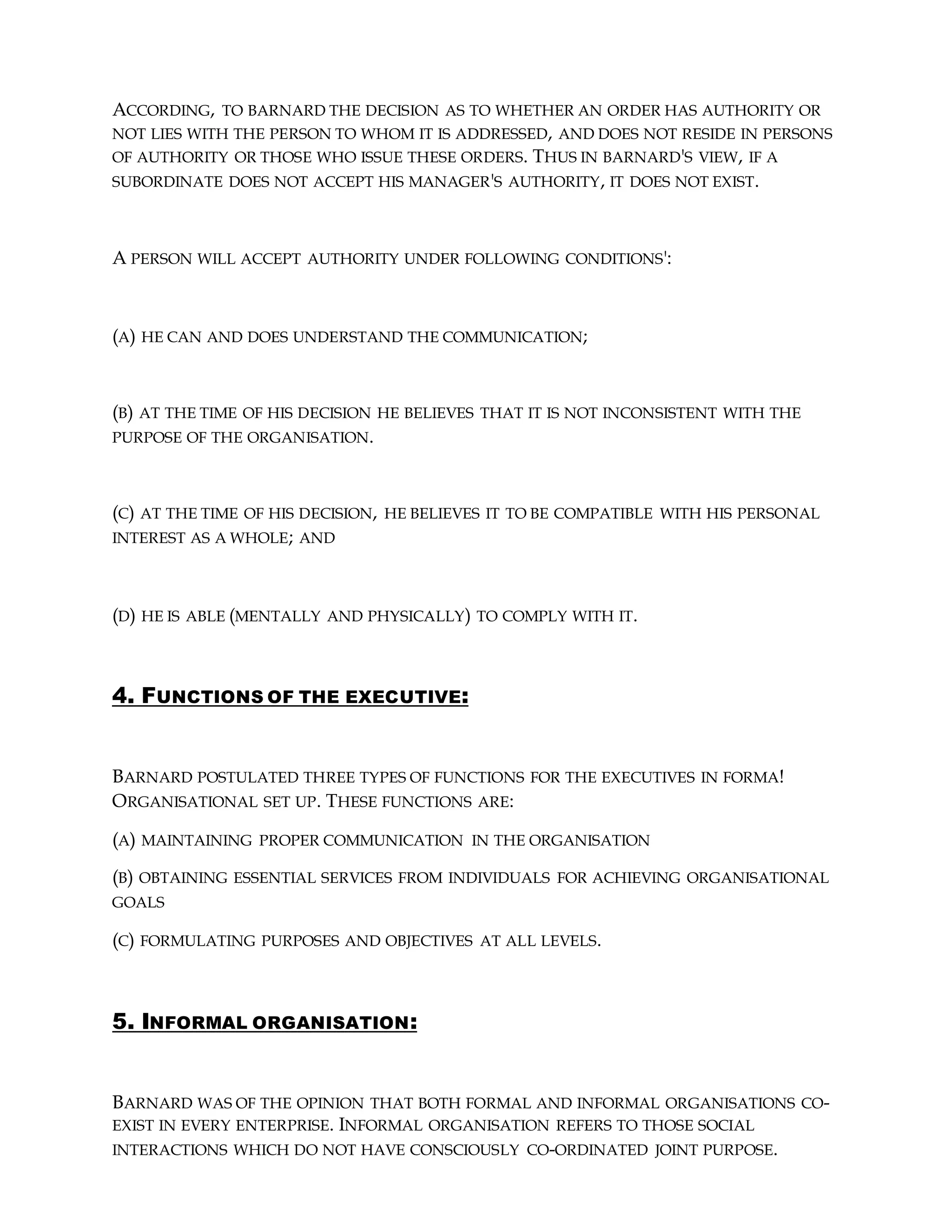 ACCORDING, TO BARNARD THE DECISION AS TO WHETHER AN ORDER HAS AUTHORITY OR
NOT LIES WITH THE PERSON TO WHOM IT IS ADDRESSED, AND DOES NOT RESIDE IN PERSONS
OF AUTHORITY OR THOSE WHO ISSUE THESE ORDERS. THUS IN BARNARD'S VIEW, IF A
SUBORDINATE DOES NOT ACCEPT HIS MANAGER'S AUTHORITY, IT DOES NOT EXIST.
A PERSON WILL ACCEPT AUTHORITY UNDER FOLLOWING CONDITIONS':
(A) HE CAN AND DOES UNDERSTAND THE COMMUNICATION;
(B) AT THE TIME OF HIS DECISION HE BELIEVES THAT IT IS NOT INCONSISTENT WITH THE
PURPOSE OF THE ORGANISATION.
(C) AT THE TIME OF HIS DECISION, HE BELIEVES IT TO BE COMPATIBLE WITH HIS PERSONAL
INTEREST AS A WHOLE; AND
(D) HE IS ABLE (MENTALLY AND PHYSICALLY) TO COMPLY WITH IT.
4. FUNCTIONS OF THE EXECUTIVE:
BARNARD POSTULATED THREE TYPES OF FUNCTIONS FOR THE EXECUTIVES IN FORMA!
ORGANISATIONAL SET UP. THESE FUNCTIONS ARE:
(A) MAINTAINING PROPER COMMUNICATION IN THE ORGANISATION
(B) OBTAINING ESSENTIAL SERVICES FROM INDIVIDUALS FOR ACHIEVING ORGANISATIONAL
GOALS
(C) FORMULATING PURPOSES AND OBJECTIVES AT ALL LEVELS.
5. INFORMAL ORGANISATION:
BARNARD WAS OF THE OPINION THAT BOTH FORMAL AND INFORMAL ORGANISATIONS CO-
EXIST IN EVERY ENTERPRISE. INFORMAL ORGANISATION REFERS TO THOSE SOCIAL
INTERACTIONS WHICH DO NOT HAVE CONSCIOUSLY CO-ORDINATED JOINT PURPOSE.
 