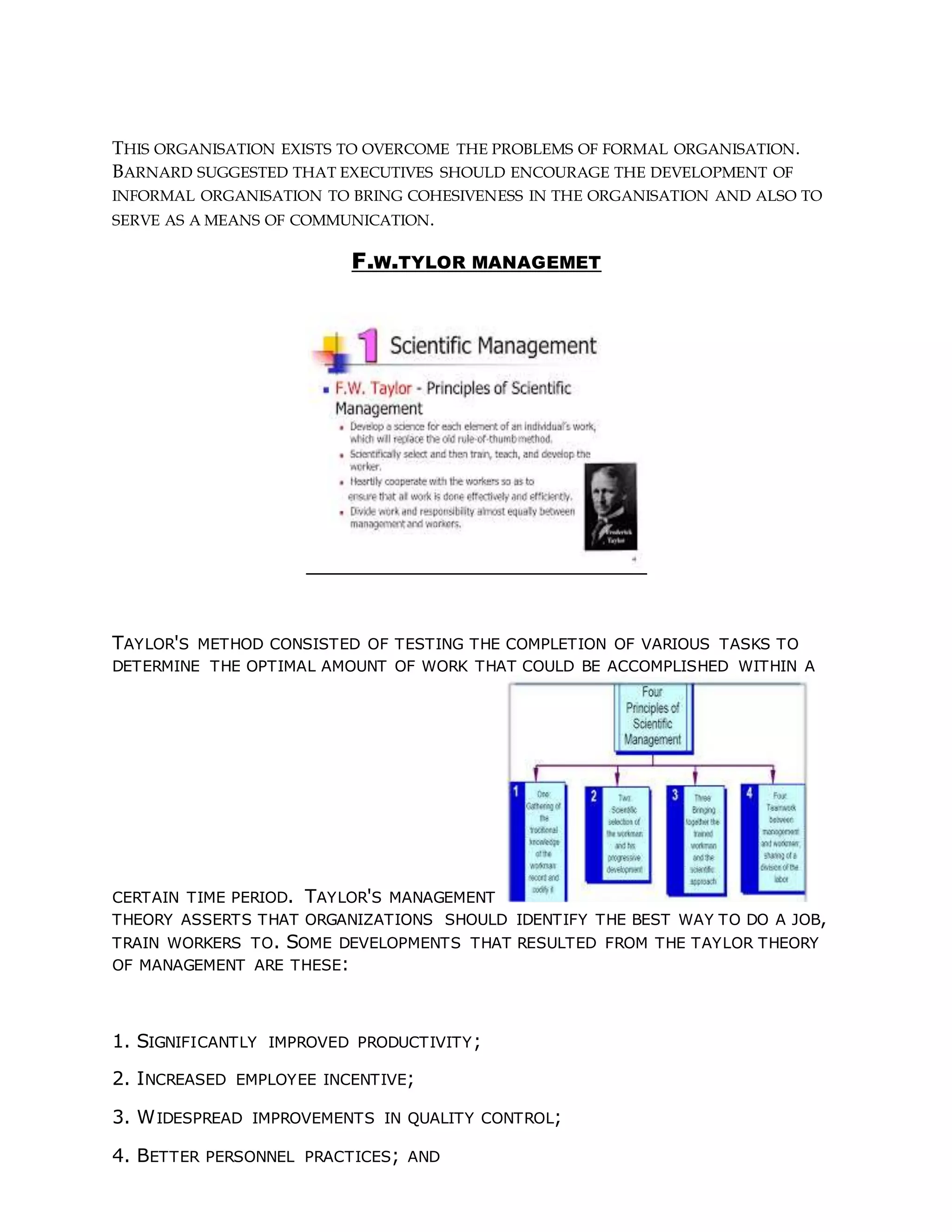 THIS ORGANISATION EXISTS TO OVERCOME THE PROBLEMS OF FORMAL ORGANISATION.
BARNARD SUGGESTED THAT EXECUTIVES SHOULD ENCOURAGE THE DEVELOPMENT OF
INFORMAL ORGANISATION TO BRING COHESIVENESS IN THE ORGANISATION AND ALSO TO
SERVE AS A MEANS OF COMMUNICATION.
F.W.TYLOR MANAGEMET
TAYLOR'S METHOD CONSISTED OF TESTING THE COMPLETION OF VARIOUS TASKS TO
DETERMINE THE OPTIMAL AMOUNT OF WORK THAT COULD BE ACCOMPLISHED WITHIN A
CERTAIN TIME PERIOD. TAYLOR'S MANAGEMENT
THEORY ASSERTS THAT ORGANIZATIONS SHOULD IDENTIFY THE BEST WAY TO DO A JOB,
TRAIN WORKERS TO. SOME DEVELOPMENTS THAT RESULTED FROM THE TAYLOR THEORY
OF MANAGEMENT ARE THESE:
1. SIGNIFICANTLY IMPROVED PRODUCTIVITY;
2. INCREASED EMPLOYEE INCENTIVE;
3. WIDESPREAD IMPROVEMENTS IN QUALITY CONTROL;
4. BETTER PERSONNEL PRACTICES; AND
 