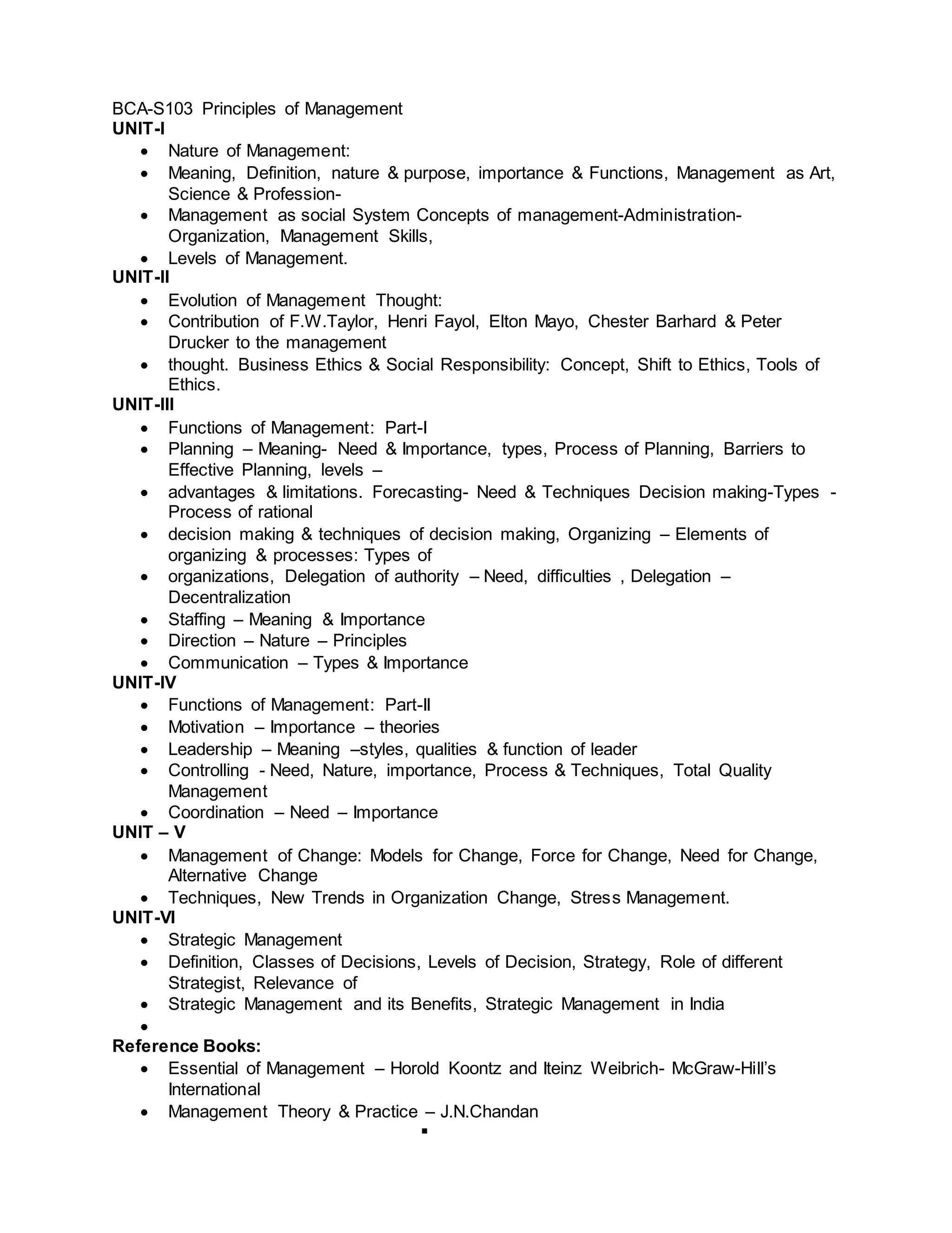 BCA-S103 Principles of Management
UNIT-I
 Nature of Management:
 Meaning, Definition, nature & purpose, importance & Functions, Management as Art,
Science & Profession-
 Management as social System Concepts of management-Administration-
Organization, Management Skills,
 Levels of Management.
UNIT-II
 Evolution of Management Thought:
 Contribution of F.W.Taylor, Henri Fayol, Elton Mayo, Chester Barhard & Peter
Drucker to the management
 thought. Business Ethics & Social Responsibility: Concept, Shift to Ethics, Tools of
Ethics.
UNIT-III
 Functions of Management: Part-I
 Planning – Meaning- Need & Importance, types, Process of Planning, Barriers to
Effective Planning, levels –
 advantages & limitations. Forecasting- Need & Techniques Decision making-Types -
Process of rational
 decision making & techniques of decision making, Organizing – Elements of
organizing & processes: Types of
 organizations, Delegation of authority – Need, difficulties , Delegation –
Decentralization
 Staffing – Meaning & Importance
 Direction – Nature – Principles
 Communication – Types & Importance
UNIT-IV
 Functions of Management: Part-II
 Motivation – Importance – theories
 Leadership – Meaning –styles, qualities & function of leader
 Controlling - Need, Nature, importance, Process & Techniques, Total Quality
Management
 Coordination – Need – Importance
UNIT – V
 Management of Change: Models for Change, Force for Change, Need for Change,
Alternative Change
 Techniques, New Trends in Organization Change, Stress Management.
UNIT-VI
 Strategic Management
 Definition, Classes of Decisions, Levels of Decision, Strategy, Role of different
Strategist, Relevance of
 Strategic Management and its Benefits, Strategic Management in India

Reference Books:
 Essential of Management – Horold Koontz and Iteinz Weibrich- McGraw-Hill’s
International
 Management Theory & Practice – J.N.Chandan

 