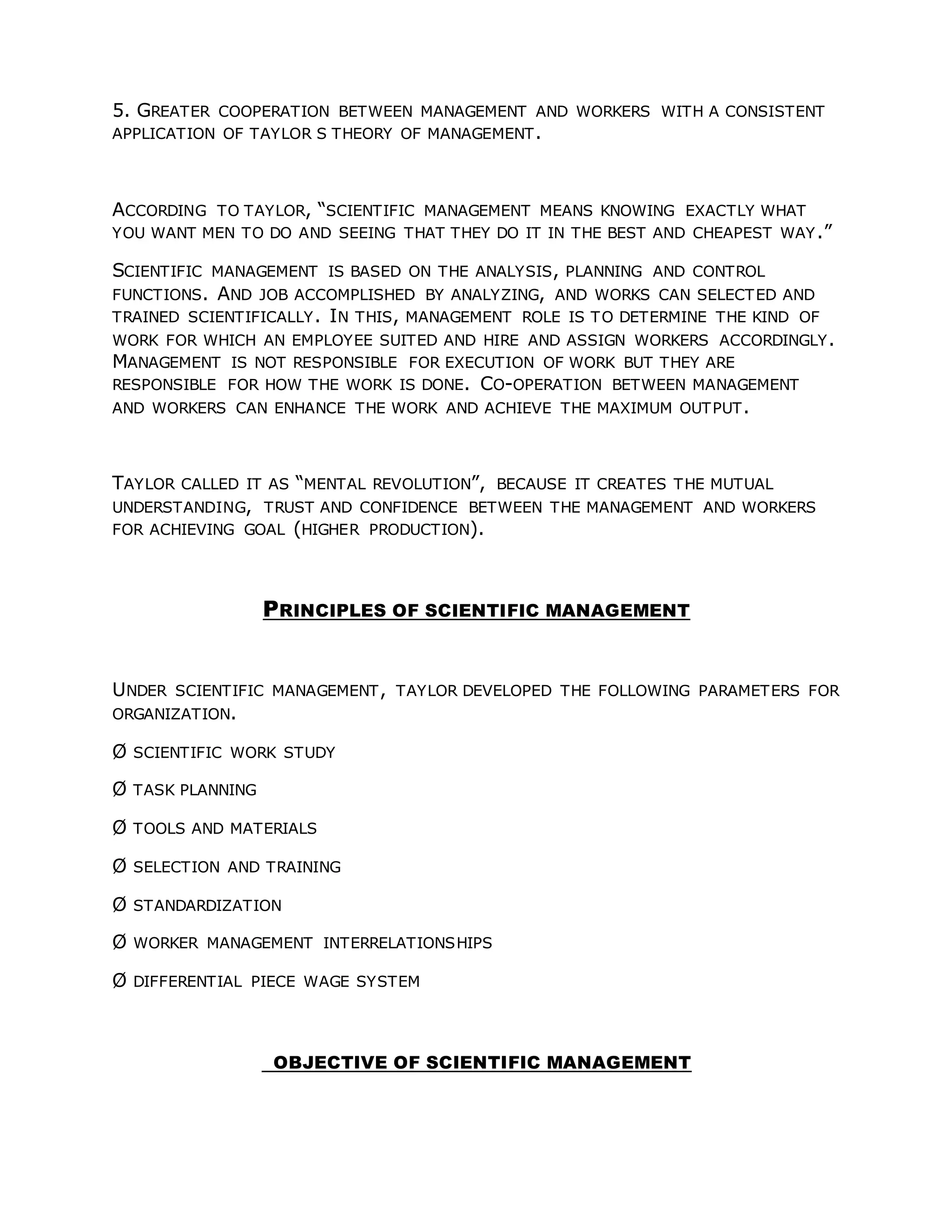 5. GREATER COOPERATION BETWEEN MANAGEMENT AND WORKERS WITH A CONSISTENT
APPLICATION OF TAYLOR S THEORY OF MANAGEMENT.
ACCORDING TO TAYLOR, “SCIENTIFIC MANAGEMENT MEANS KNOWING EXACTLY WHAT
YOU WANT MEN TO DO AND SEEING THAT THEY DO IT IN THE BEST AND CHEAPEST WAY.”
SCIENTIFIC MANAGEMENT IS BASED ON THE ANALYSIS, PLANNING AND CONTROL
FUNCTIONS. AND JOB ACCOMPLISHED BY ANALYZING, AND WORKS CAN SELECTED AND
TRAINED SCIENTIFICALLY. IN THIS, MANAGEMENT ROLE IS TO DETERMINE THE KIND OF
WORK FOR WHICH AN EMPLOYEE SUITED AND HIRE AND ASSIGN WORKERS ACCORDINGLY.
MANAGEMENT IS NOT RESPONSIBLE FOR EXECUTION OF WORK BUT THEY ARE
RESPONSIBLE FOR HOW THE WORK IS DONE. CO-OPERATION BETWEEN MANAGEMENT
AND WORKERS CAN ENHANCE THE WORK AND ACHIEVE THE MAXIMUM OUTPUT.
TAYLOR CALLED IT AS “MENTAL REVOLUTION”, BECAUSE IT CREATES THE MUTUAL
UNDERSTANDING, TRUST AND CONFIDENCE BETWEEN THE MANAGEMENT AND WORKERS
FOR ACHIEVING GOAL (HIGHER PRODUCTION).
PRINCIPLES OF SCIENTIFIC MANAGEMENT
UNDER SCIENTIFIC MANAGEMENT, TAYLOR DEVELOPED THE FOLLOWING PARAMETERS FOR
ORGANIZATION.
Ø SCIENTIFIC WORK STUDY
Ø TASK PLANNING
Ø TOOLS AND MATERIALS
Ø SELECTION AND TRAINING
Ø STANDARDIZATION
Ø WORKER MANAGEMENT INTERRELATIONSHIPS
Ø DIFFERENTIAL PIECE WAGE SYSTEM
OBJECTIVE OF SCIENTIFIC MANAGEMENT
 