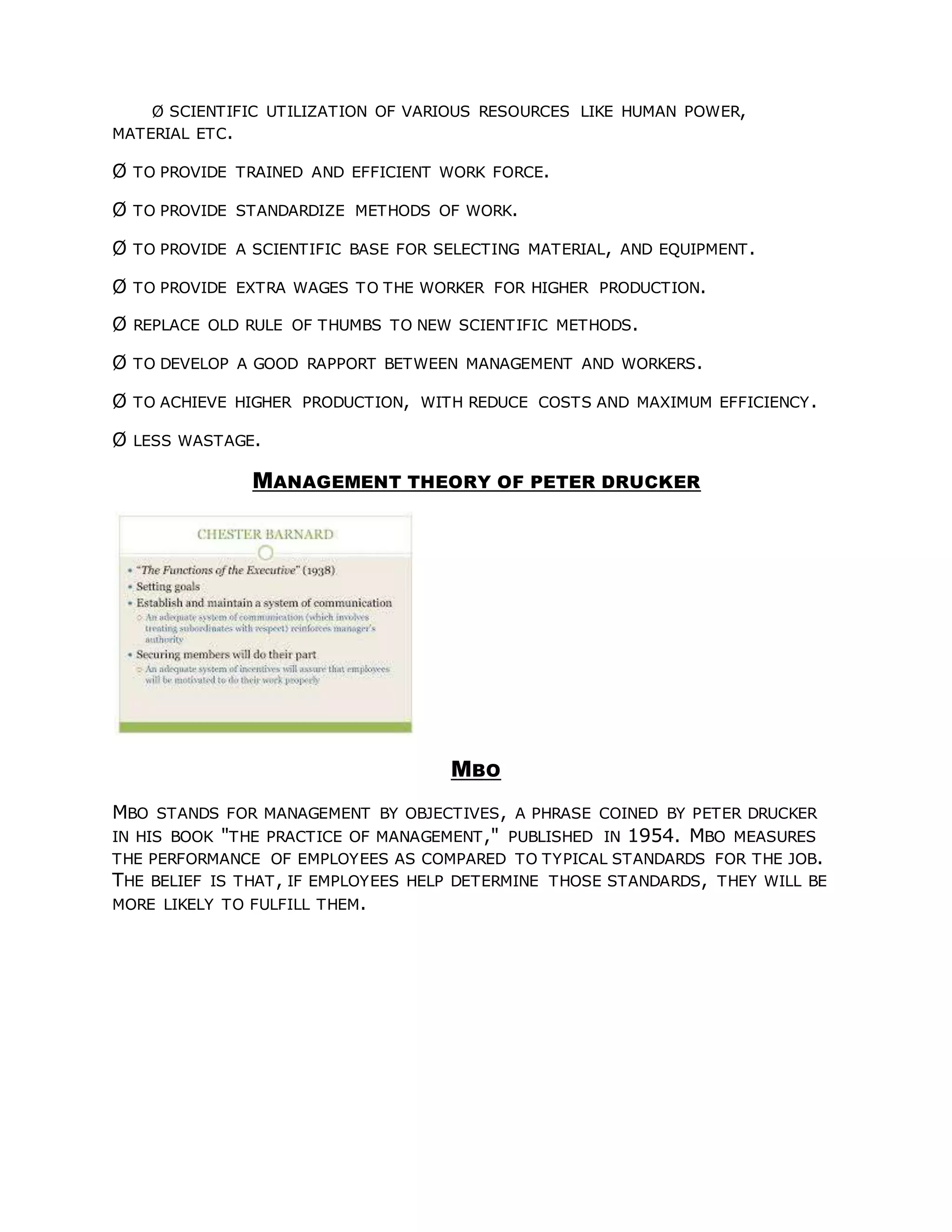 Ø SCIENTIFIC UTILIZATION OF VARIOUS RESOURCES LIKE HUMAN POWER,
MATERIAL ETC.
Ø TO PROVIDE TRAINED AND EFFICIENT WORK FORCE.
Ø TO PROVIDE STANDARDIZE METHODS OF WORK.
Ø TO PROVIDE A SCIENTIFIC BASE FOR SELECTING MATERIAL, AND EQUIPMENT.
Ø TO PROVIDE EXTRA WAGES TO THE WORKER FOR HIGHER PRODUCTION.
Ø REPLACE OLD RULE OF THUMBS TO NEW SCIENTIFIC METHODS.
Ø TO DEVELOP A GOOD RAPPORT BETWEEN MANAGEMENT AND WORKERS.
Ø TO ACHIEVE HIGHER PRODUCTION, WITH REDUCE COSTS AND MAXIMUM EFFICIENCY.
Ø LESS WASTAGE.
MANAGEMENT THEORY OF PETER DRUCKER
MBO
MBO STANDS FOR MANAGEMENT BY OBJECTIVES, A PHRASE COINED BY PETER DRUCKER
IN HIS BOOK "THE PRACTICE OF MANAGEMENT," PUBLISHED IN 1954. MBO MEASURES
THE PERFORMANCE OF EMPLOYEES AS COMPARED TO TYPICAL STANDARDS FOR THE JOB.
THE BELIEF IS THAT, IF EMPLOYEES HELP DETERMINE THOSE STANDARDS, THEY WILL BE
MORE LIKELY TO FULFILL THEM.
 