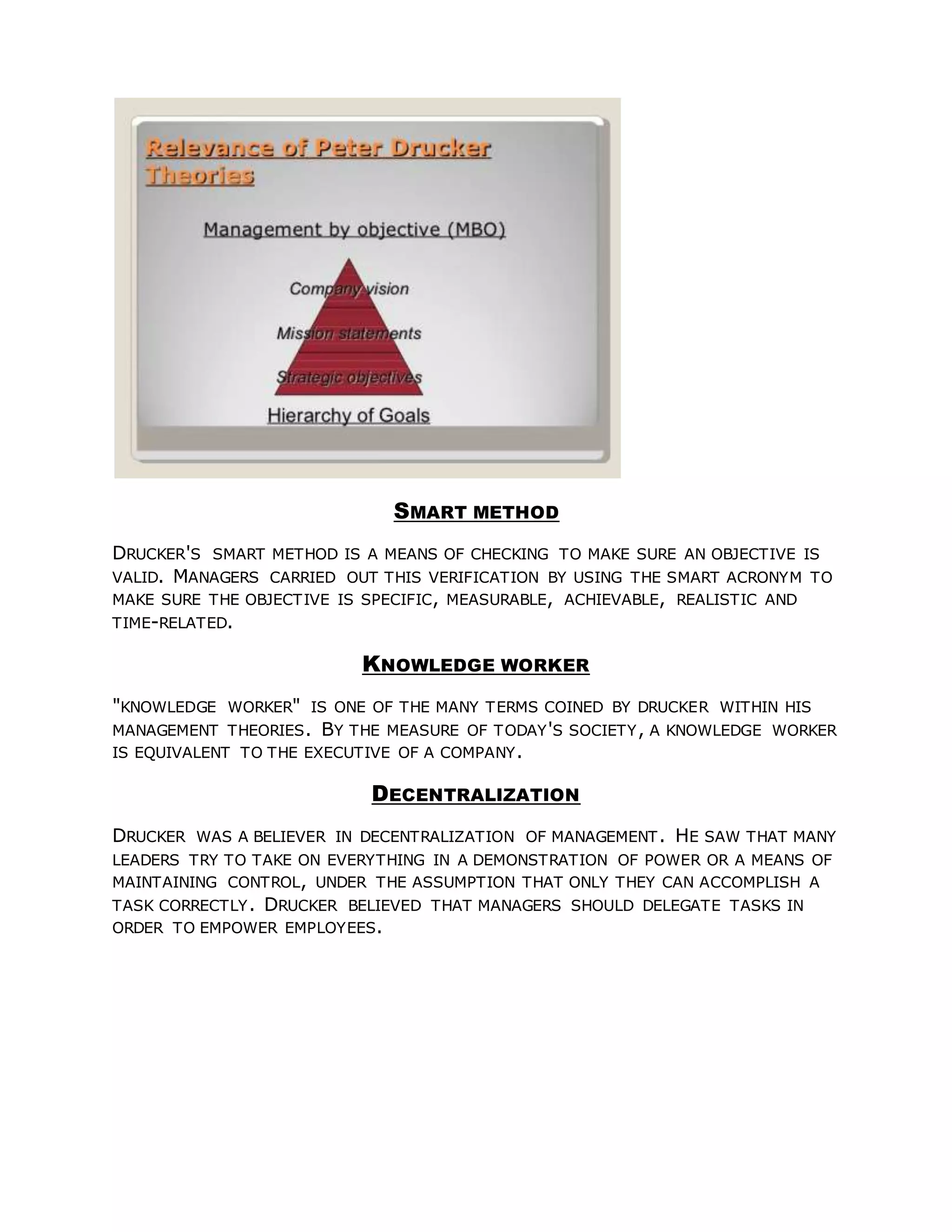 SMART METHOD
DRUCKER'S SMART METHOD IS A MEANS OF CHECKING TO MAKE SURE AN OBJECTIVE IS
VALID. MANAGERS CARRIED OUT THIS VERIFICATION BY USING THE SMART ACRONYM TO
MAKE SURE THE OBJECTIVE IS SPECIFIC, MEASURABLE, ACHIEVABLE, REALISTIC AND
TIME-RELATED.
KNOWLEDGE WORKER
"KNOWLEDGE WORKER" IS ONE OF THE MANY TERMS COINED BY DRUCKER WITHIN HIS
MANAGEMENT THEORIES. BY THE MEASURE OF TODAY'S SOCIETY, A KNOWLEDGE WORKER
IS EQUIVALENT TO THE EXECUTIVE OF A COMPANY.
DECENTRALIZATION
DRUCKER WAS A BELIEVER IN DECENTRALIZATION OF MANAGEMENT. HE SAW THAT MANY
LEADERS TRY TO TAKE ON EVERYTHING IN A DEMONSTRATION OF POWER OR A MEANS OF
MAINTAINING CONTROL, UNDER THE ASSUMPTION THAT ONLY THEY CAN ACCOMPLISH A
TASK CORRECTLY. DRUCKER BELIEVED THAT MANAGERS SHOULD DELEGATE TASKS IN
ORDER TO EMPOWER EMPLOYEES.
 