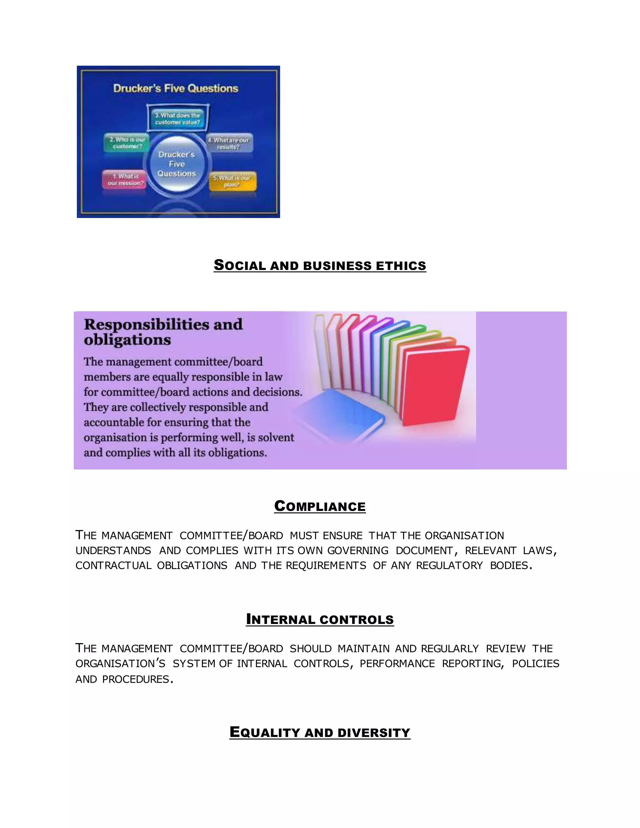 SOCIAL AND BUSINESS ETHICS
COMPLIANCE
THE MANAGEMENT COMMITTEE/BOARD MUST ENSURE THAT THE ORGANISATION
UNDERSTANDS AND COMPLIES WITH ITS OWN GOVERNING DOCUMENT, RELEVANT LAWS,
CONTRACTUAL OBLIGATIONS AND THE REQUIREMENTS OF ANY REGULATORY BODIES.
INTERNAL CONTROLS
THE MANAGEMENT COMMITTEE/BOARD SHOULD MAINTAIN AND REGULARLY REVIEW THE
ORGANISATION’S SYSTEM OF INTERNAL CONTROLS, PERFORMANCE REPORTING, POLICIES
AND PROCEDURES.
EQUALITY AND DIVERSITY
 