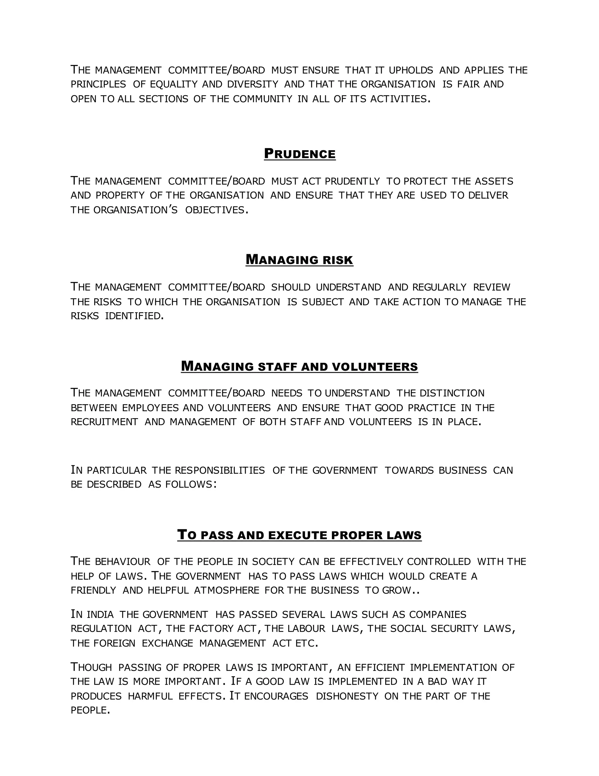THE MANAGEMENT COMMITTEE/BOARD MUST ENSURE THAT IT UPHOLDS AND APPLIES THE
PRINCIPLES OF EQUALITY AND DIVERSITY AND THAT THE ORGANISATION IS FAIR AND
OPEN TO ALL SECTIONS OF THE COMMUNITY IN ALL OF ITS ACTIVITIES.
PRUDENCE
THE MANAGEMENT COMMITTEE/BOARD MUST ACT PRUDENTLY TO PROTECT THE ASSETS
AND PROPERTY OF THE ORGANISATION AND ENSURE THAT THEY ARE USED TO DELIVER
THE ORGANISATION’S OBJECTIVES.
MANAGING RISK
THE MANAGEMENT COMMITTEE/BOARD SHOULD UNDERSTAND AND REGULARLY REVIEW
THE RISKS TO WHICH THE ORGANISATION IS SUBJECT AND TAKE ACTION TO MANAGE THE
RISKS IDENTIFIED.
MANAGING STAFF AND VOLUNTEERS
THE MANAGEMENT COMMITTEE/BOARD NEEDS TO UNDERSTAND THE DISTINCTION
BETWEEN EMPLOYEES AND VOLUNTEERS AND ENSURE THAT GOOD PRACTICE IN THE
RECRUITMENT AND MANAGEMENT OF BOTH STAFF AND VOLUNTEERS IS IN PLACE.
IN PARTICULAR THE RESPONSIBILITIES OF THE GOVERNMENT TOWARDS BUSINESS CAN
BE DESCRIBED AS FOLLOWS:
TO PASS AND EXECUTE PROPER LAWS
THE BEHAVIOUR OF THE PEOPLE IN SOCIETY CAN BE EFFECTIVELY CONTROLLED WITH THE
HELP OF LAWS. THE GOVERNMENT HAS TO PASS LAWS WHICH WOULD CREATE A
FRIENDLY AND HELPFUL ATMOSPHERE FOR THE BUSINESS TO GROW..
IN INDIA THE GOVERNMENT HAS PASSED SEVERAL LAWS SUCH AS COMPANIES
REGULATION ACT, THE FACTORY ACT, THE LABOUR LAWS, THE SOCIAL SECURITY LAWS,
THE FOREIGN EXCHANGE MANAGEMENT ACT ETC.
THOUGH PASSING OF PROPER LAWS IS IMPORTANT, AN EFFICIENT IMPLEMENTATION OF
THE LAW IS MORE IMPORTANT. IF A GOOD LAW IS IMPLEMENTED IN A BAD WAY IT
PRODUCES HARMFUL EFFECTS. IT ENCOURAGES DISHONESTY ON THE PART OF THE
PEOPLE.
 