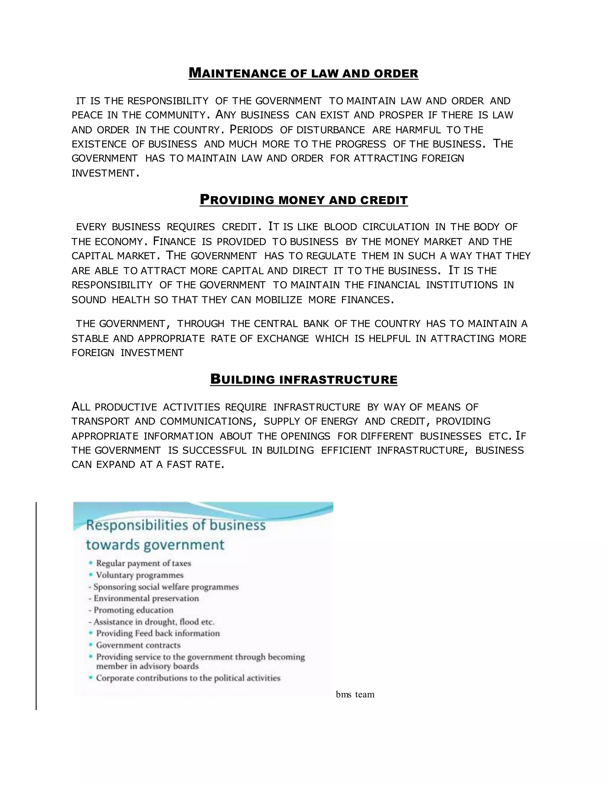 MAINTENANCE OF LAW AND ORDER
IT IS THE RESPONSIBILITY OF THE GOVERNMENT TO MAINTAIN LAW AND ORDER AND
PEACE IN THE COMMUNITY. ANY BUSINESS CAN EXIST AND PROSPER IF THERE IS LAW
AND ORDER IN THE COUNTRY. PERIODS OF DISTURBANCE ARE HARMFUL TO THE
EXISTENCE OF BUSINESS AND MUCH MORE TO THE PROGRESS OF THE BUSINESS. THE
GOVERNMENT HAS TO MAINTAIN LAW AND ORDER FOR ATTRACTING FOREIGN
INVESTMENT.
PROVIDING MONEY AND CREDIT
EVERY BUSINESS REQUIRES CREDIT. IT IS LIKE BLOOD CIRCULATION IN THE BODY OF
THE ECONOMY. FINANCE IS PROVIDED TO BUSINESS BY THE MONEY MARKET AND THE
CAPITAL MARKET. THE GOVERNMENT HAS TO REGULATE THEM IN SUCH A WAY THAT THEY
ARE ABLE TO ATTRACT MORE CAPITAL AND DIRECT IT TO THE BUSINESS. IT IS THE
RESPONSIBILITY OF THE GOVERNMENT TO MAINTAIN THE FINANCIAL INSTITUTIONS IN
SOUND HEALTH SO THAT THEY CAN MOBILIZE MORE FINANCES.
THE GOVERNMENT, THROUGH THE CENTRAL BANK OF THE COUNTRY HAS TO MAINTAIN A
STABLE AND APPROPRIATE RATE OF EXCHANGE WHICH IS HELPFUL IN ATTRACTING MORE
FOREIGN INVESTMENT
BUILDING INFRASTRUCTURE
ALL PRODUCTIVE ACTIVITIES REQUIRE INFRASTRUCTURE BY WAY OF MEANS OF
TRANSPORT AND COMMUNICATIONS, SUPPLY OF ENERGY AND CREDIT, PROVIDING
APPROPRIATE INFORMATION ABOUT THE OPENINGS FOR DIFFERENT BUSINESSES ETC. IF
THE GOVERNMENT IS SUCCESSFUL IN BUILDING EFFICIENT INFRASTRUCTURE, BUSINESS
CAN EXPAND AT A FAST RATE.
bms team
 