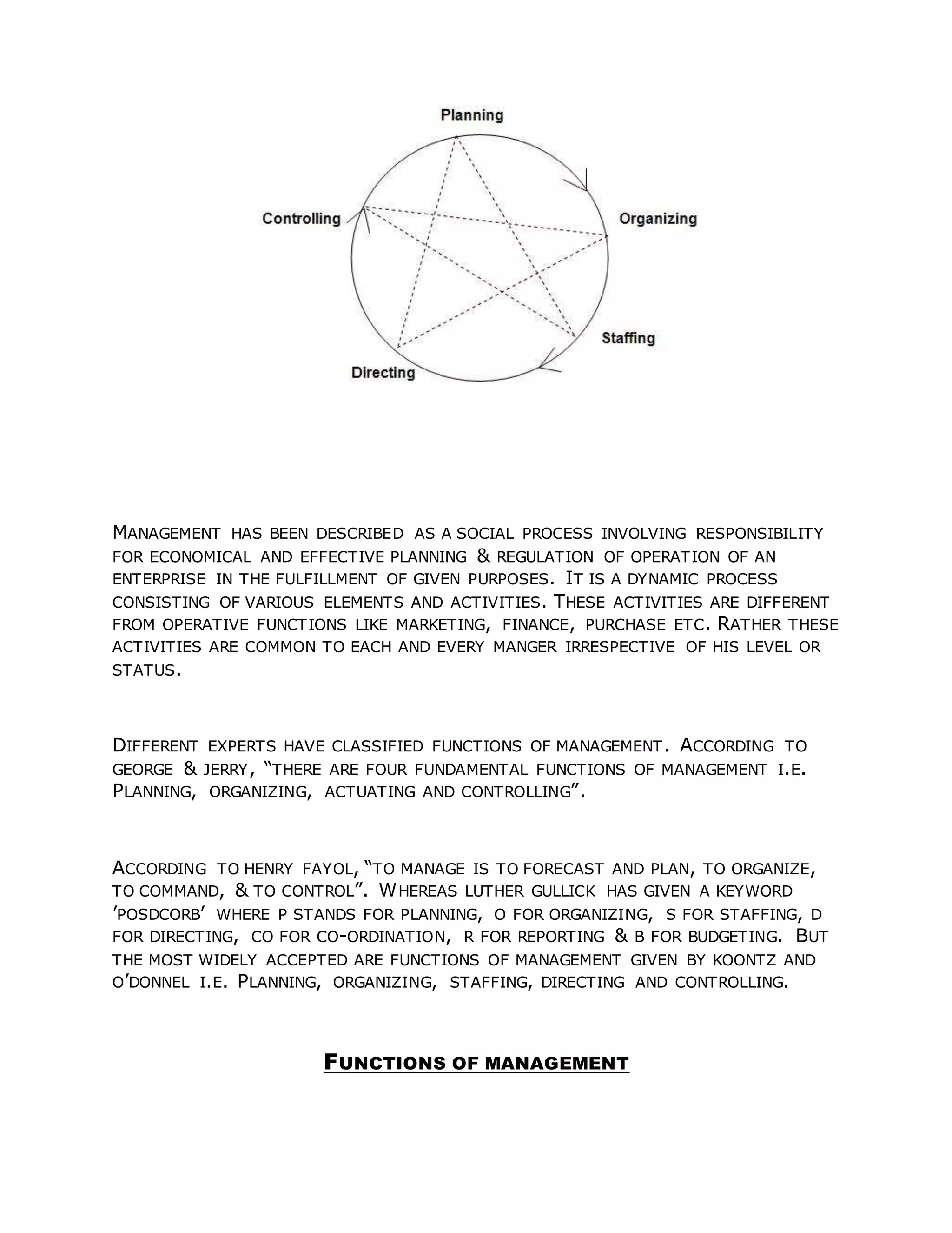 MANAGEMENT HAS BEEN DESCRIBED AS A SOCIAL PROCESS INVOLVING RESPONSIBILITY
FOR ECONOMICAL AND EFFECTIVE PLANNING & REGULATION OF OPERATION OF AN
ENTERPRISE IN THE FULFILLMENT OF GIVEN PURPOSES. IT IS A DYNAMIC PROCESS
CONSISTING OF VARIOUS ELEMENTS AND ACTIVITIES. THESE ACTIVITIES ARE DIFFERENT
FROM OPERATIVE FUNCTIONS LIKE MARKETING, FINANCE, PURCHASE ETC. RATHER THESE
ACTIVITIES ARE COMMON TO EACH AND EVERY MANGER IRRESPECTIVE OF HIS LEVEL OR
STATUS.
DIFFERENT EXPERTS HAVE CLASSIFIED FUNCTIONS OF MANAGEMENT. ACCORDING TO
GEORGE & JERRY, “THERE ARE FOUR FUNDAMENTAL FUNCTIONS OF MANAGEMENT I.E.
PLANNING, ORGANIZING, ACTUATING AND CONTROLLING”.
ACCORDING TO HENRY FAYOL, “TO MANAGE IS TO FORECAST AND PLAN, TO ORGANIZE,
TO COMMAND, & TO CONTROL”. WHEREAS LUTHER GULLICK HAS GIVEN A KEYWORD
’POSDCORB’ WHERE P STANDS FOR PLANNING, O FOR ORGANIZING, S FOR STAFFING, D
FOR DIRECTING, CO FOR CO-ORDINATION, R FOR REPORTING & B FOR BUDGETING. BUT
THE MOST WIDELY ACCEPTED ARE FUNCTIONS OF MANAGEMENT GIVEN BY KOONTZ AND
O’DONNEL I.E. PLANNING, ORGANIZING, STAFFING, DIRECTING AND CONTROLLING.
FUNCTIONS OF MANAGEMENT
 