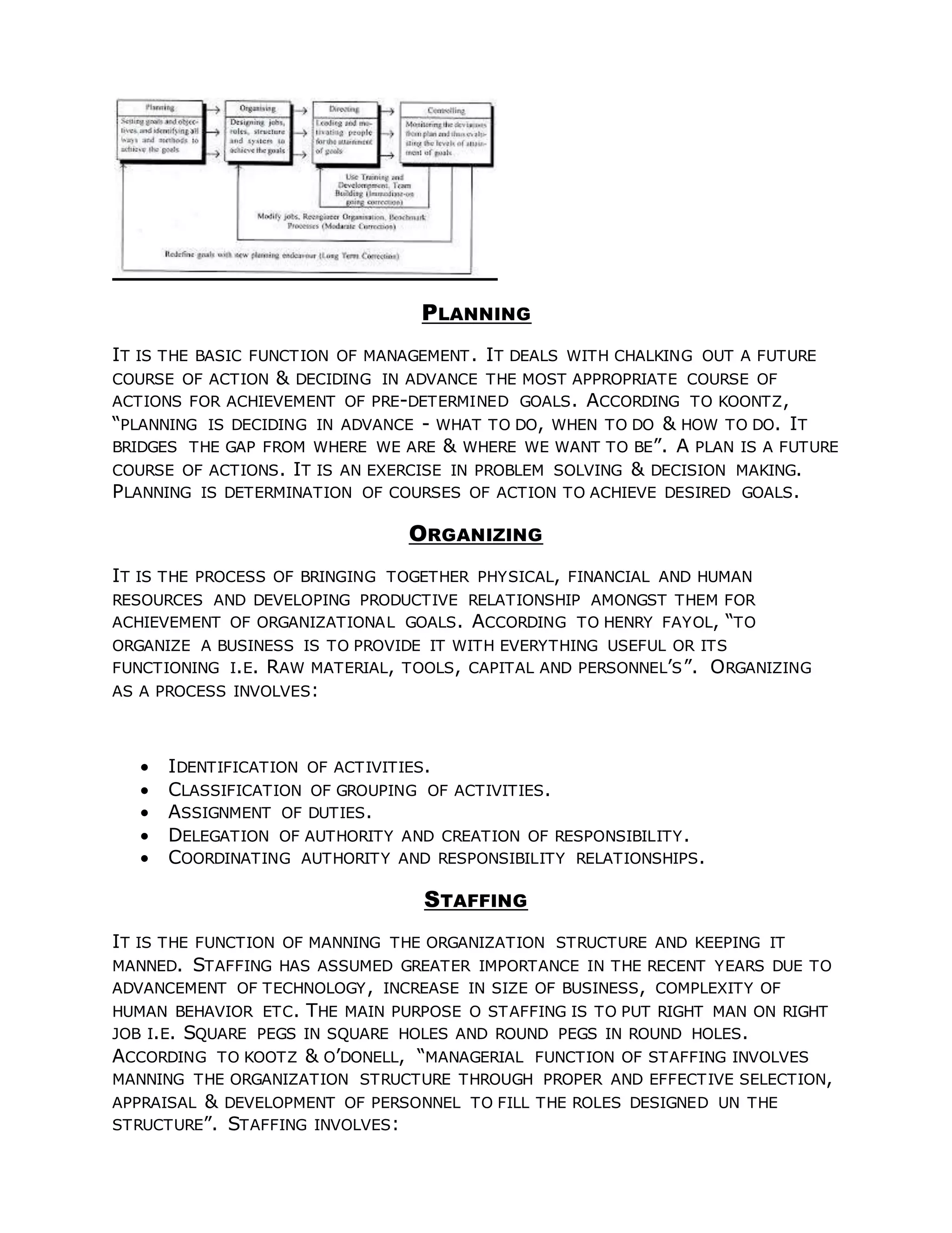 PLANNING
IT IS THE BASIC FUNCTION OF MANAGEMENT. IT DEALS WITH CHALKING OUT A FUTURE
COURSE OF ACTION & DECIDING IN ADVANCE THE MOST APPROPRIATE COURSE OF
ACTIONS FOR ACHIEVEMENT OF PRE-DETERMINED GOALS. ACCORDING TO KOONTZ,
“PLANNING IS DECIDING IN ADVANCE - WHAT TO DO, WHEN TO DO & HOW TO DO. IT
BRIDGES THE GAP FROM WHERE WE ARE & WHERE WE WANT TO BE”. A PLAN IS A FUTURE
COURSE OF ACTIONS. IT IS AN EXERCISE IN PROBLEM SOLVING & DECISION MAKING.
PLANNING IS DETERMINATION OF COURSES OF ACTION TO ACHIEVE DESIRED GOALS.
ORGANIZING
IT IS THE PROCESS OF BRINGING TOGETHER PHYSICAL, FINANCIAL AND HUMAN
RESOURCES AND DEVELOPING PRODUCTIVE RELATIONSHIP AMONGST THEM FOR
ACHIEVEMENT OF ORGANIZATIONAL GOALS. ACCORDING TO HENRY FAYOL, “TO
ORGANIZE A BUSINESS IS TO PROVIDE IT WITH EVERYTHING USEFUL OR ITS
FUNCTIONING I.E. RAW MATERIAL, TOOLS, CAPITAL AND PERSONNEL’S”. ORGANIZING
AS A PROCESS INVOLVES:
 IDENTIFICATION OF ACTIVITIES.
 CLASSIFICATION OF GROUPING OF ACTIVITIES.
 ASSIGNMENT OF DUTIES.
 DELEGATION OF AUTHORITY AND CREATION OF RESPONSIBILITY.
 COORDINATING AUTHORITY AND RESPONSIBILITY RELATIONSHIPS.
STAFFING
IT IS THE FUNCTION OF MANNING THE ORGANIZATION STRUCTURE AND KEEPING IT
MANNED. STAFFING HAS ASSUMED GREATER IMPORTANCE IN THE RECENT YEARS DUE TO
ADVANCEMENT OF TECHNOLOGY, INCREASE IN SIZE OF BUSINESS, COMPLEXITY OF
HUMAN BEHAVIOR ETC. THE MAIN PURPOSE O STAFFING IS TO PUT RIGHT MAN ON RIGHT
JOB I.E. SQUARE PEGS IN SQUARE HOLES AND ROUND PEGS IN ROUND HOLES.
ACCORDING TO KOOTZ & O’DONELL, “MANAGERIAL FUNCTION OF STAFFING INVOLVES
MANNING THE ORGANIZATION STRUCTURE THROUGH PROPER AND EFFECTIVE SELECTION,
APPRAISAL & DEVELOPMENT OF PERSONNEL TO FILL THE ROLES DESIGNED UN THE
STRUCTURE”. STAFFING INVOLVES:
 