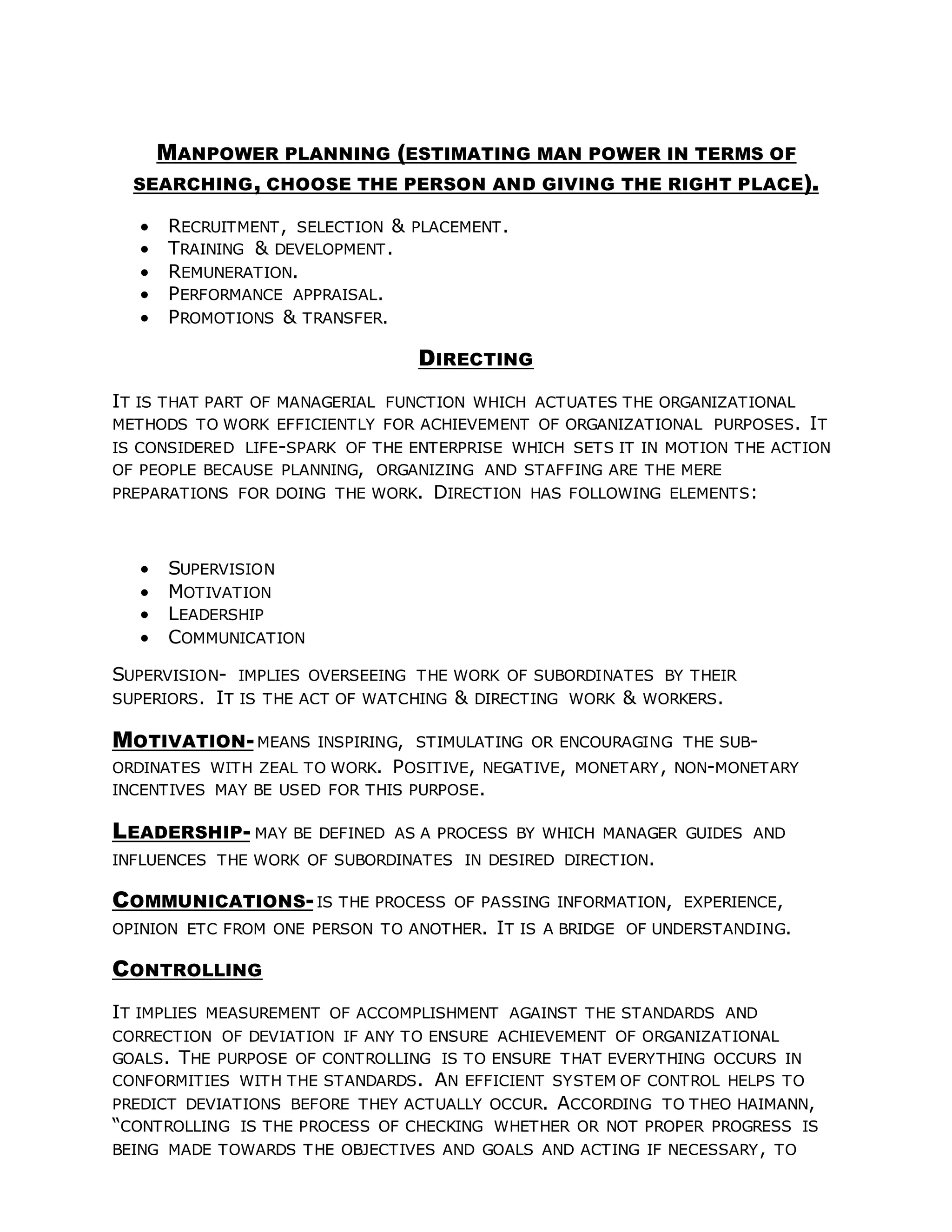 MANPOWER PLANNING (ESTIMATING MAN POWER IN TERMS OF
SEARCHING, CHOOSE THE PERSON AND GIVING THE RIGHT PLACE).
 RECRUITMENT, SELECTION & PLACEMENT.
 TRAINING & DEVELOPMENT.
 REMUNERATION.
 PERFORMANCE APPRAISAL.
 PROMOTIONS & TRANSFER.
DIRECTING
IT IS THAT PART OF MANAGERIAL FUNCTION WHICH ACTUATES THE ORGANIZATIONAL
METHODS TO WORK EFFICIENTLY FOR ACHIEVEMENT OF ORGANIZATIONAL PURPOSES. IT
IS CONSIDERED LIFE-SPARK OF THE ENTERPRISE WHICH SETS IT IN MOTION THE ACTION
OF PEOPLE BECAUSE PLANNING, ORGANIZING AND STAFFING ARE THE MERE
PREPARATIONS FOR DOING THE WORK. DIRECTION HAS FOLLOWING ELEMENTS:
 SUPERVISION
 MOTIVATION
 LEADERSHIP
 COMMUNICATION
SUPERVISION- IMPLIES OVERSEEING THE WORK OF SUBORDINATES BY THEIR
SUPERIORS. IT IS THE ACT OF WATCHING & DIRECTING WORK & WORKERS.
MOTIVATION-MEANS INSPIRING, STIMULATING OR ENCOURAGING THE SUB-
ORDINATES WITH ZEAL TO WORK. POSITIVE, NEGATIVE, MONETARY, NON-MONETARY
INCENTIVES MAY BE USED FOR THIS PURPOSE.
LEADERSHIP- MAY BE DEFINED AS A PROCESS BY WHICH MANAGER GUIDES AND
INFLUENCES THE WORK OF SUBORDINATES IN DESIRED DIRECTION.
COMMUNICATIONS-IS THE PROCESS OF PASSING INFORMATION, EXPERIENCE,
OPINION ETC FROM ONE PERSON TO ANOTHER. IT IS A BRIDGE OF UNDERSTANDING.
CONTROLLING
IT IMPLIES MEASUREMENT OF ACCOMPLISHMENT AGAINST THE STANDARDS AND
CORRECTION OF DEVIATION IF ANY TO ENSURE ACHIEVEMENT OF ORGANIZATIONAL
GOALS. THE PURPOSE OF CONTROLLING IS TO ENSURE THAT EVERYTHING OCCURS IN
CONFORMITIES WITH THE STANDARDS. AN EFFICIENT SYSTEM OF CONTROL HELPS TO
PREDICT DEVIATIONS BEFORE THEY ACTUALLY OCCUR. ACCORDING TO THEO HAIMANN,
“CONTROLLING IS THE PROCESS OF CHECKING WHETHER OR NOT PROPER PROGRESS IS
BEING MADE TOWARDS THE OBJECTIVES AND GOALS AND ACTING IF NECESSARY, TO
 