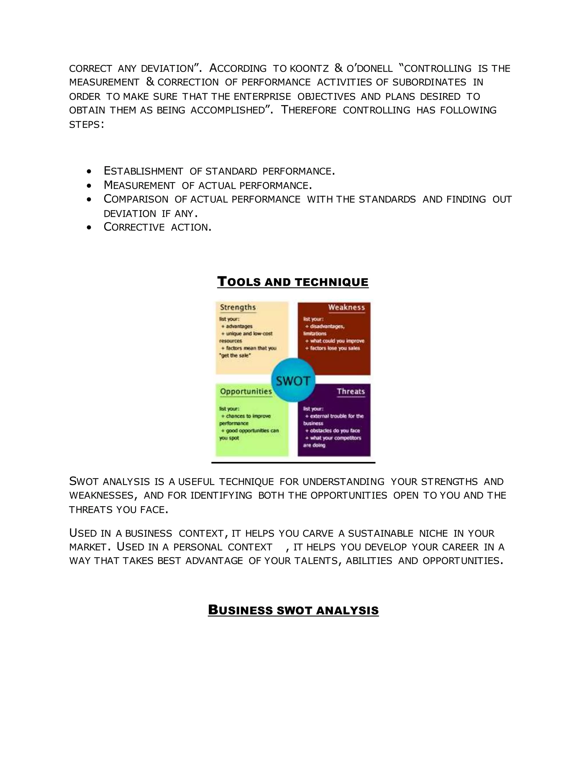 CORRECT ANY DEVIATION”. ACCORDING TO KOONTZ & O’DONELL “CONTROLLING IS THE
MEASUREMENT & CORRECTION OF PERFORMANCE ACTIVITIES OF SUBORDINATES IN
ORDER TO MAKE SURE THAT THE ENTERPRISE OBJECTIVES AND PLANS DESIRED TO
OBTAIN THEM AS BEING ACCOMPLISHED”. THEREFORE CONTROLLING HAS FOLLOWING
STEPS:
 ESTABLISHMENT OF STANDARD PERFORMANCE.
 MEASUREMENT OF ACTUAL PERFORMANCE.
 COMPARISON OF ACTUAL PERFORMANCE WITH THE STANDARDS AND FINDING OUT
DEVIATION IF ANY.
 CORRECTIVE ACTION.
TOOLS AND TECHNIQUE
SWOT ANALYSIS IS A USEFUL TECHNIQUE FOR UNDERSTANDING YOUR STRENGTHS AND
WEAKNESSES, AND FOR IDENTIFYING BOTH THE OPPORTUNITIES OPEN TO YOU AND THE
THREATS YOU FACE.
USED IN A BUSINESS CONTEXT, IT HELPS YOU CARVE A SUSTAINABLE NICHE IN YOUR
MARKET. USED IN A PERSONAL CONTEXT , IT HELPS YOU DEVELOP YOUR CAREER IN A
WAY THAT TAKES BEST ADVANTAGE OF YOUR TALENTS, ABILITIES AND OPPORTUNITIES.
BUSINESS SWOT ANALYSIS
 
