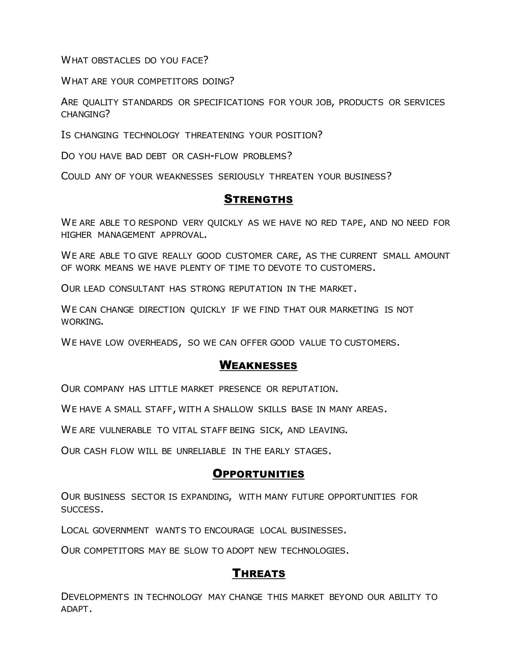 WHAT OBSTACLES DO YOU FACE?
WHAT ARE YOUR COMPETITORS DOING?
ARE QUALITY STANDARDS OR SPECIFICATIONS FOR YOUR JOB, PRODUCTS OR SERVICES
CHANGING?
IS CHANGING TECHNOLOGY THREATENING YOUR POSITION?
DO YOU HAVE BAD DEBT OR CASH-FLOW PROBLEMS?
COULD ANY OF YOUR WEAKNESSES SERIOUSLY THREATEN YOUR BUSINESS?
STRENGTHS
WE ARE ABLE TO RESPOND VERY QUICKLY AS WE HAVE NO RED TAPE, AND NO NEED FOR
HIGHER MANAGEMENT APPROVAL.
WE ARE ABLE TO GIVE REALLY GOOD CUSTOMER CARE, AS THE CURRENT SMALL AMOUNT
OF WORK MEANS WE HAVE PLENTY OF TIME TO DEVOTE TO CUSTOMERS.
OUR LEAD CONSULTANT HAS STRONG REPUTATION IN THE MARKET.
WE CAN CHANGE DIRECTION QUICKLY IF WE FIND THAT OUR MARKETING IS NOT
WORKING.
WE HAVE LOW OVERHEADS, SO WE CAN OFFER GOOD VALUE TO CUSTOMERS.
WEAKNESSES
OUR COMPANY HAS LITTLE MARKET PRESENCE OR REPUTATION.
WE HAVE A SMALL STAFF, WITH A SHALLOW SKILLS BASE IN MANY AREAS.
WE ARE VULNERABLE TO VITAL STAFF BEING SICK, AND LEAVING.
OUR CASH FLOW WILL BE UNRELIABLE IN THE EARLY STAGES.
OPPORTUNITIES
OUR BUSINESS SECTOR IS EXPANDING, WITH MANY FUTURE OPPORTUNITIES FOR
SUCCESS.
LOCAL GOVERNMENT WANTS TO ENCOURAGE LOCAL BUSINESSES.
OUR COMPETITORS MAY BE SLOW TO ADOPT NEW TECHNOLOGIES.
THREATS
DEVELOPMENTS IN TECHNOLOGY MAY CHANGE THIS MARKET BEYOND OUR ABILITY TO
ADAPT.
 