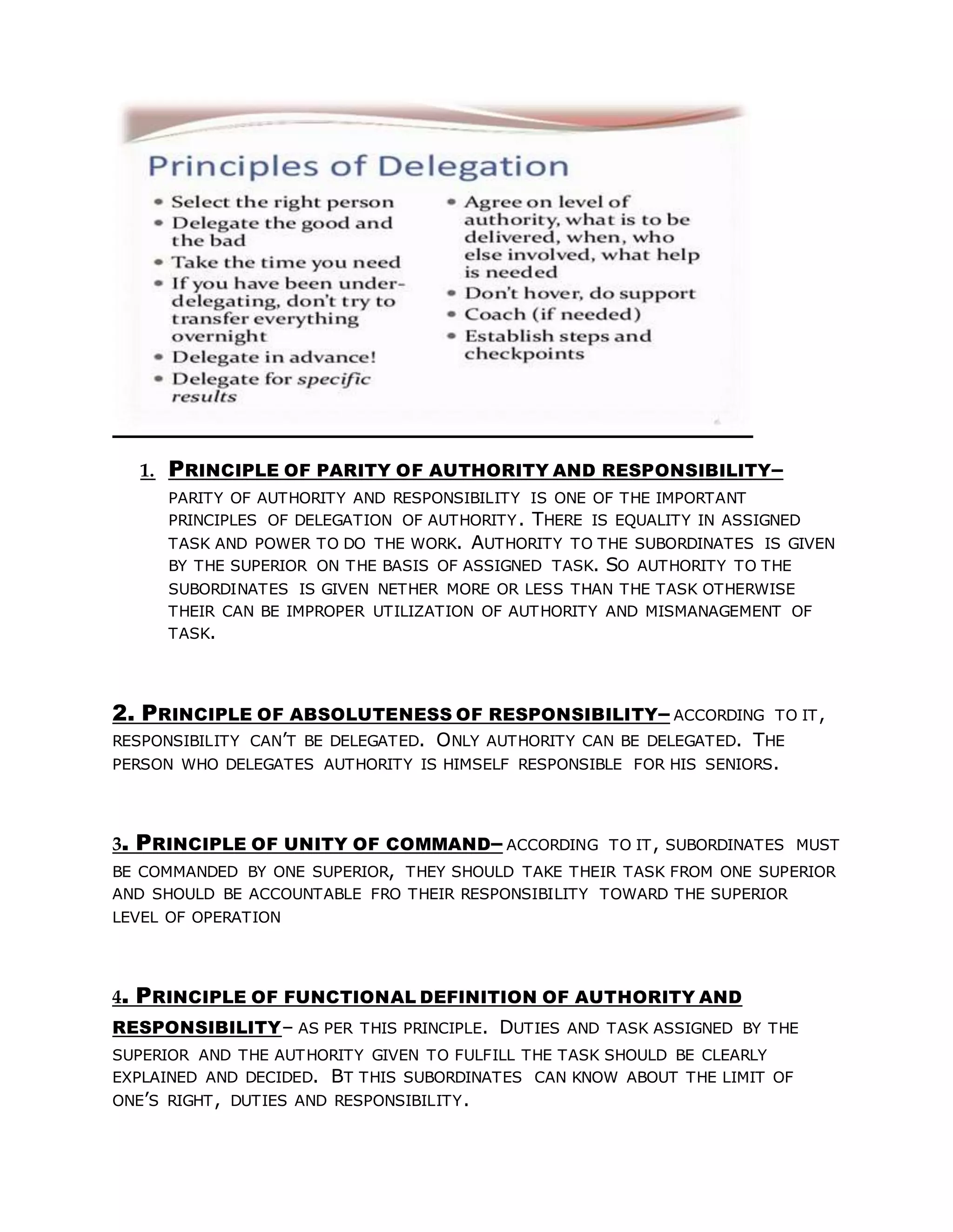 1. PRINCIPLE OF PARITY OF AUTHORITY AND RESPONSIBILITY–
PARITY OF AUTHORITY AND RESPONSIBILITY IS ONE OF THE IMPORTANT
PRINCIPLES OF DELEGATION OF AUTHORITY. THERE IS EQUALITY IN ASSIGNED
TASK AND POWER TO DO THE WORK. AUTHORITY TO THE SUBORDINATES IS GIVEN
BY THE SUPERIOR ON THE BASIS OF ASSIGNED TASK. SO AUTHORITY TO THE
SUBORDINATES IS GIVEN NETHER MORE OR LESS THAN THE TASK OTHERWISE
THEIR CAN BE IMPROPER UTILIZATION OF AUTHORITY AND MISMANAGEMENT OF
TASK.
2. PRINCIPLE OF ABSOLUTENESS OF RESPONSIBILITY– ACCORDING TO IT,
RESPONSIBILITY CAN’T BE DELEGATED. ONLY AUTHORITY CAN BE DELEGATED. THE
PERSON WHO DELEGATES AUTHORITY IS HIMSELF RESPONSIBLE FOR HIS SENIORS.
3. PRINCIPLE OF UNITY OF COMMAND– ACCORDING TO IT, SUBORDINATES MUST
BE COMMANDED BY ONE SUPERIOR, THEY SHOULD TAKE THEIR TASK FROM ONE SUPERIOR
AND SHOULD BE ACCOUNTABLE FRO THEIR RESPONSIBILITY TOWARD THE SUPERIOR
LEVEL OF OPERATION
4. PRINCIPLE OF FUNCTIONAL DEFINITION OF AUTHORITY AND
RESPONSIBILITY– AS PER THIS PRINCIPLE. DUTIES AND TASK ASSIGNED BY THE
SUPERIOR AND THE AUTHORITY GIVEN TO FULFILL THE TASK SHOULD BE CLEARLY
EXPLAINED AND DECIDED. BT THIS SUBORDINATES CAN KNOW ABOUT THE LIMIT OF
ONE’S RIGHT, DUTIES AND RESPONSIBILITY.
 