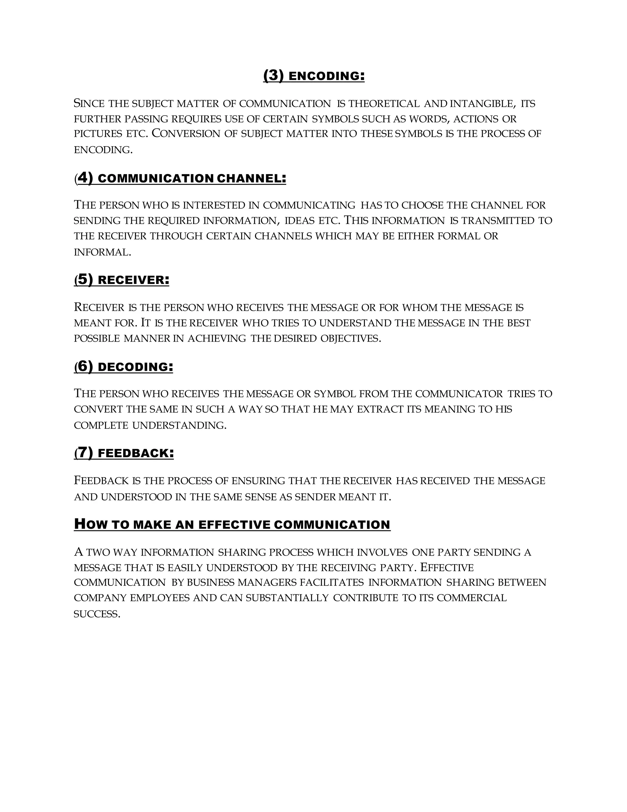 (3) ENCODING:
SINCE THE SUBJECT MATTER OF COMMUNICATION IS THEORETICAL AND INTANGIBLE, ITS
FURTHER PASSING REQUIRES USE OF CERTAIN SYMBOLS SUCH AS WORDS, ACTIONS OR
PICTURES ETC. CONVERSION OF SUBJECT MATTER INTO THESE SYMBOLS IS THE PROCESS OF
ENCODING.
(4) COMMUNICATION CHANNEL:
THE PERSON WHO IS INTERESTED IN COMMUNICATING HAS TO CHOOSE THE CHANNEL FOR
SENDING THE REQUIRED INFORMATION, IDEAS ETC. THIS INFORMATION IS TRANSMITTED TO
THE RECEIVER THROUGH CERTAIN CHANNELS WHICH MAY BE EITHER FORMAL OR
INFORMAL.
(5) RECEIVER:
RECEIVER IS THE PERSON WHO RECEIVES THE MESSAGE OR FOR WHOM THE MESSAGE IS
MEANT FOR. IT IS THE RECEIVER WHO TRIES TO UNDERSTAND THE MESSAGE IN THE BEST
POSSIBLE MANNER IN ACHIEVING THE DESIRED OBJECTIVES.
(6) DECODING:
THE PERSON WHO RECEIVES THE MESSAGE OR SYMBOL FROM THE COMMUNICATOR TRIES TO
CONVERT THE SAME IN SUCH A WAY SO THAT HE MAY EXTRACT ITS MEANING TO HIS
COMPLETE UNDERSTANDING.
(7) FEEDBACK:
FEEDBACK IS THE PROCESS OF ENSURING THAT THE RECEIVER HAS RECEIVED THE MESSAGE
AND UNDERSTOOD IN THE SAME SENSE AS SENDER MEANT IT.
HOW TO MAKE AN EFFECTIVE COMMUNICATION
A TWO WAY INFORMATION SHARING PROCESS WHICH INVOLVES ONE PARTY SENDING A
MESSAGE THAT IS EASILY UNDERSTOOD BY THE RECEIVING PARTY. EFFECTIVE
COMMUNICATION BY BUSINESS MANAGERS FACILITATES INFORMATION SHARING BETWEEN
COMPANY EMPLOYEES AND CAN SUBSTANTIALLY CONTRIBUTE TO ITS COMMERCIAL
SUCCESS.
 
