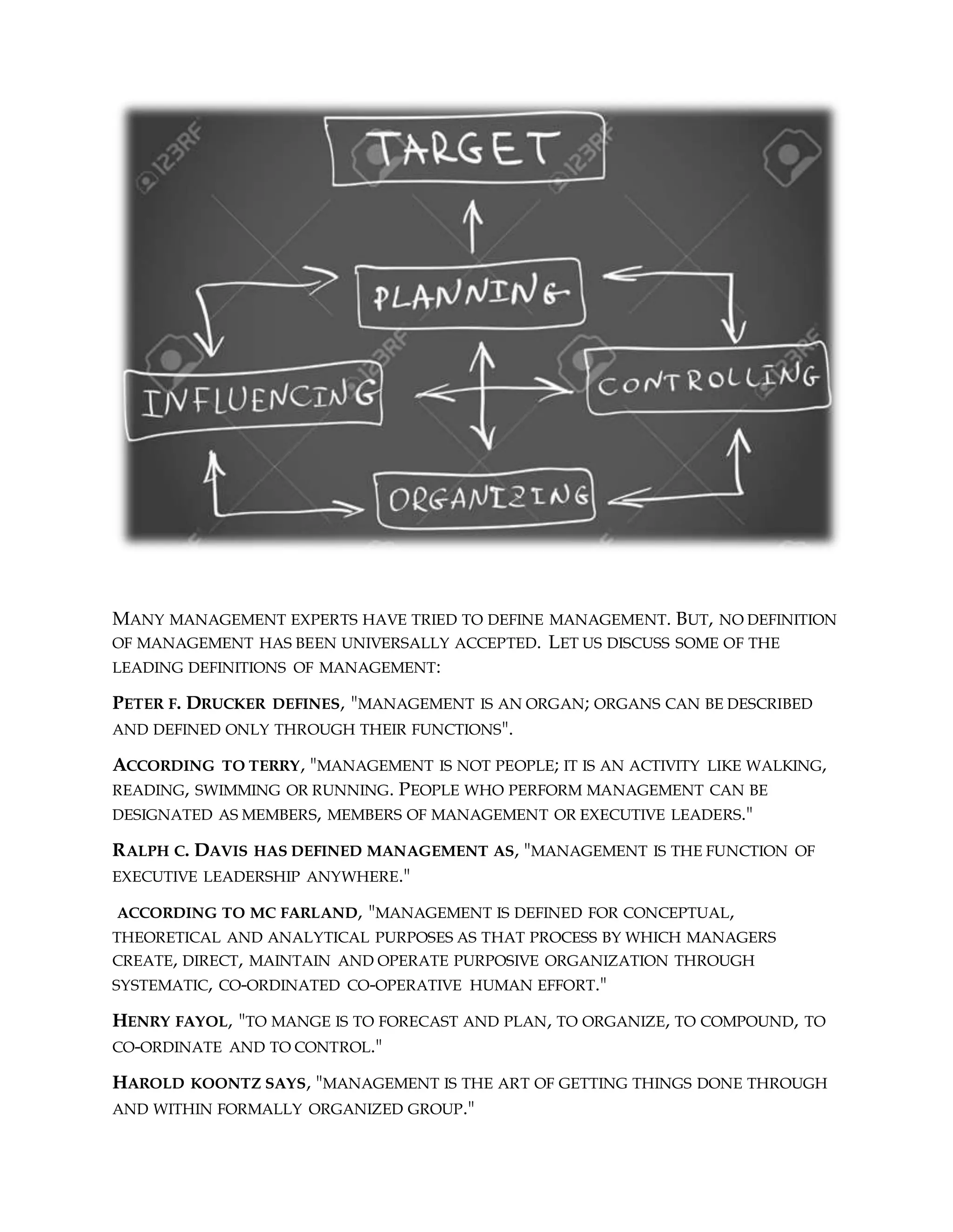 MANY MANAGEMENT EXPERTS HAVE TRIED TO DEFINE MANAGEMENT. BUT, NO DEFINITION
OF MANAGEMENT HAS BEEN UNIVERSALLY ACCEPTED. LET US DISCUSS SOME OF THE
LEADING DEFINITIONS OF MANAGEMENT:
PETER F. DRUCKER DEFINES, "MANAGEMENT IS AN ORGAN; ORGANS CAN BE DESCRIBED
AND DEFINED ONLY THROUGH THEIR FUNCTIONS".
ACCORDING TO TERRY, "MANAGEMENT IS NOT PEOPLE; IT IS AN ACTIVITY LIKE WALKING,
READING, SWIMMING OR RUNNING. PEOPLE WHO PERFORM MANAGEMENT CAN BE
DESIGNATED AS MEMBERS, MEMBERS OF MANAGEMENT OR EXECUTIVE LEADERS."
RALPH C. DAVIS HAS DEFINED MANAGEMENT AS, "MANAGEMENT IS THE FUNCTION OF
EXECUTIVE LEADERSHIP ANYWHERE."
ACCORDING TO MC FARLAND, "MANAGEMENT IS DEFINED FOR CONCEPTUAL,
THEORETICAL AND ANALYTICAL PURPOSES AS THAT PROCESS BY WHICH MANAGERS
CREATE, DIRECT, MAINTAIN AND OPERATE PURPOSIVE ORGANIZATION THROUGH
SYSTEMATIC, CO-ORDINATED CO-OPERATIVE HUMAN EFFORT."
HENRY FAYOL, "TO MANGE IS TO FORECAST AND PLAN, TO ORGANIZE, TO COMPOUND, TO
CO-ORDINATE AND TO CONTROL."
HAROLD KOONTZ SAYS, "MANAGEMENT IS THE ART OF GETTING THINGS DONE THROUGH
AND WITHIN FORMALLY ORGANIZED GROUP."
 